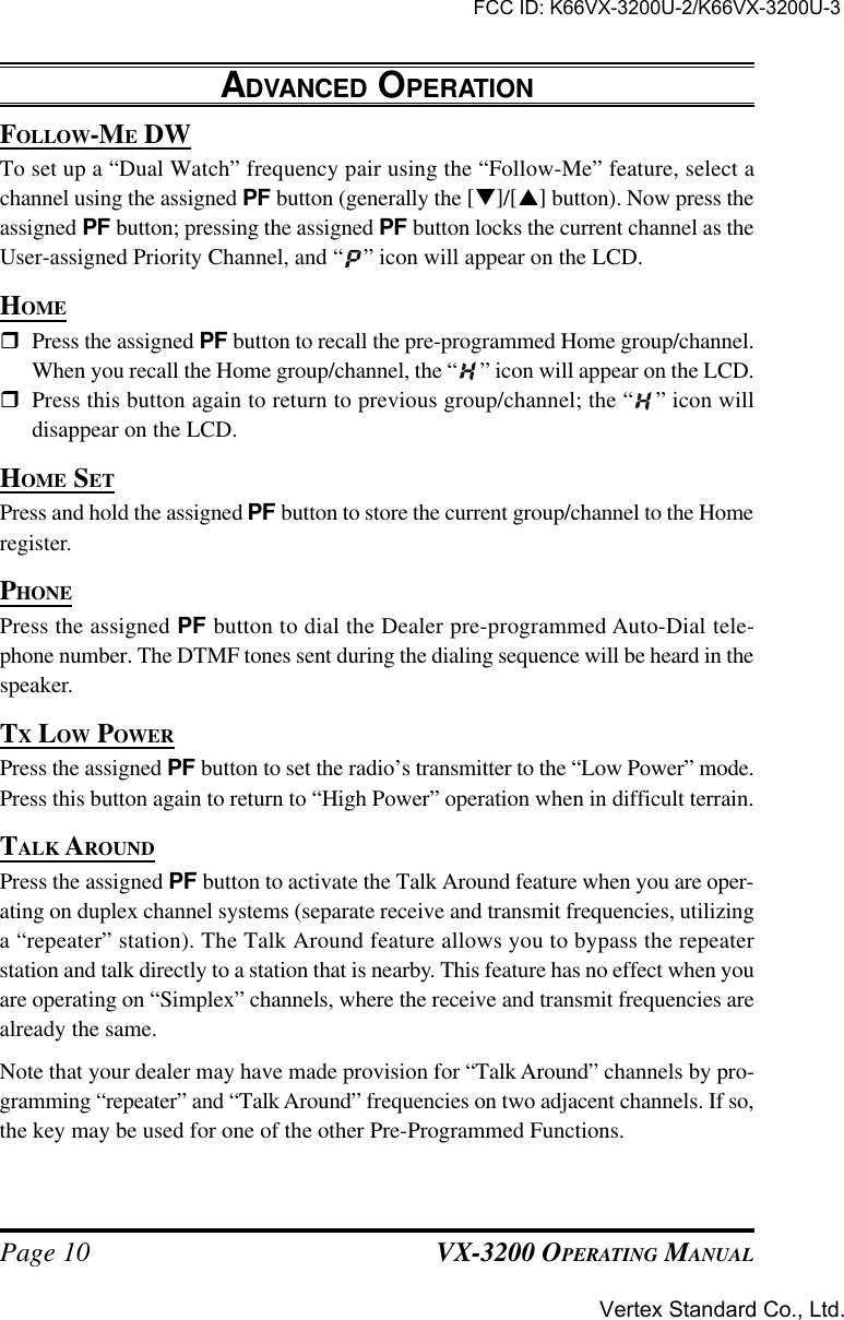 VX-3200 OPERATING MANUALPage 10FOLLOW-ME DWTo set up a “Dual Watch” frequency pair using the “Follow-Me” feature, select achannel using the assigned PF button (generally the [q]/[p] button). Now press theassigned PF button; pressing the assigned PF button locks the current channel as theUser-assigned Priority Channel, and “ ” icon will appear on the LCD.HOMErPress the assigned PF button to recall the pre-programmed Home group/channel.When you recall the Home group/channel, the “ ” icon will appear on the LCD.rPress this button again to return to previous group/channel; the “ ” icon willdisappear on the LCD.HOME SETPress and hold the assigned PF button to store the current group/channel to the Homeregister.PHONEPress the assigned PF button to dial the Dealer pre-programmed Auto-Dial tele-phone number. The DTMF tones sent during the dialing sequence will be heard in thespeaker.TX LOW POWERPress the assigned PF button to set the radio’s transmitter to the “Low Power” mode.Press this button again to return to “High Power” operation when in difficult terrain.TALK AROUNDPress the assigned PF button to activate the Talk Around feature when you are oper-ating on duplex channel systems (separate receive and transmit frequencies, utilizinga “repeater” station). The Talk Around feature allows you to bypass the repeaterstation and talk directly to a station that is nearby. This feature has no effect when youare operating on “Simplex” channels, where the receive and transmit frequencies arealready the same.Note that your dealer may have made provision for “Talk Around” channels by pro-gramming “repeater” and “Talk Around” frequencies on two adjacent channels. If so,the key may be used for one of the other Pre-Programmed Functions.ADVANCED OPERATIONFCC ID: K66VX-3200U-2/K66VX-3200U-3Vertex Standard Co., Ltd.