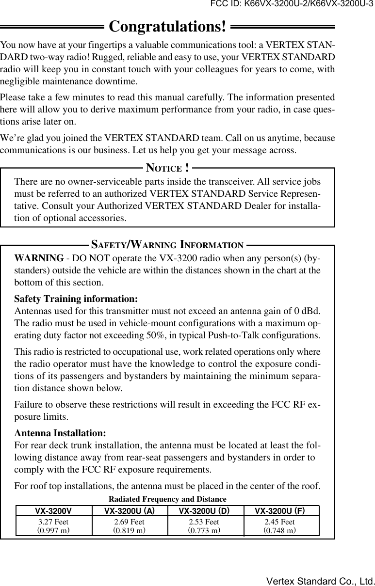 VX-3200 OPERATING MANUALCongratulations!You now have at your fingertips a valuable communications tool: a VERTEX STAN-DARD two-way radio! Rugged, reliable and easy to use, your VERTEX STANDARDradio will keep you in constant touch with your colleagues for years to come, withnegligible maintenance downtime.Please take a few minutes to read this manual carefully. The information presentedhere will allow you to derive maximum performance from your radio, in case ques-tions arise later on.We’re glad you joined the VERTEX STANDARD team. Call on us anytime, becausecommunications is our business. Let us help you get your message across.NOTICE !There are no owner-serviceable parts inside the transceiver. All service jobsmust be referred to an authorized VERTEX STANDARD Service Represen-tative. Consult your Authorized VERTEX STANDARD Dealer for installa-tion of optional accessories.SAFETY/WARNING INFORMATIONWARNING - DO NOT operate the VX-3200 radio when any person(s) (by-standers) outside the vehicle are within the distances shown in the chart at thebottom of this section.Safety Training information:Antennas used for this transmitter must not exceed an antenna gain of 0 dBd.The radio must be used in vehicle-mount configurations with a maximum op-erating duty factor not exceeding 50%, in typical Push-to-Talk configurations.This radio is restricted to occupational use, work related operations only wherethe radio operator must have the knowledge to control the exposure condi-tions of its passengers and bystanders by maintaining the minimum separa-tion distance shown below.Failure to observe these restrictions will result in exceeding the FCC RF ex-posure limits.Antenna Installation:For rear deck trunk installation, the antenna must be located at least the fol-lowing distance away from rear-seat passengers and bystanders in order tocomply with the FCC RF exposure requirements.For roof top installations, the antenna must be placed in the center of the roof.Radiated Frequency and DistanceVX-3200V VX-3200U (A)VX-3200U (D)VX-3200U (F)3.27 Feet 2.69 Feet 2.53 Feet 2.45 Feet(0.997 m) (0.819 m) (0.773 m) (0.748 m)FCC ID: K66VX-3200U-2/K66VX-3200U-3Vertex Standard Co., Ltd.