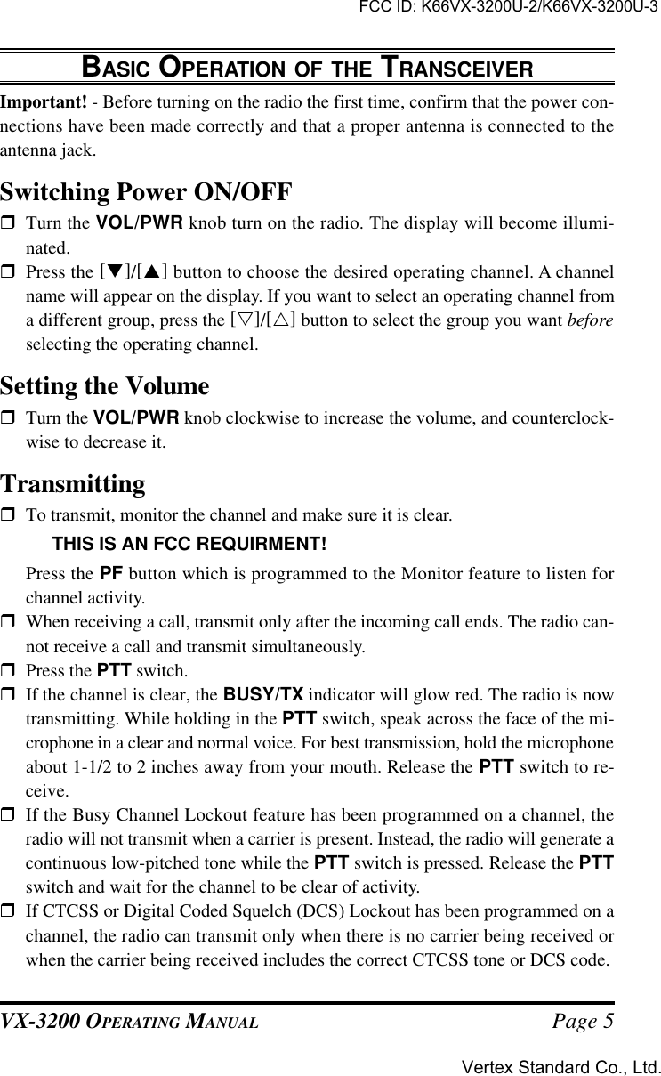 VX-3200 OPERATING MANUAL Page 5BASIC OPERATION OF THE TRANSCEIVERImportant! - Before turning on the radio the first time, confirm that the power con-nections have been made correctly and that a proper antenna is connected to theantenna jack.Switching Power ON/OFFrTurn the VOL/PWR knob turn on the radio. The display will become illumi-nated.rPress the [q]/[p] button to choose the desired operating channel. A channelname will appear on the display. If you want to select an operating channel froma different group, press the [s]/[r] button to select the group you want beforeselecting the operating channel.Setting the VolumerTurn the VOL/PWR knob clockwise to increase the volume, and counterclock-wise to decrease it.TransmittingrTo transmit, monitor the channel and make sure it is clear.THIS IS AN FCC REQUIRMENT!Press the PF button which is programmed to the Monitor feature to listen forchannel activity.rWhen receiving a call, transmit only after the incoming call ends. The radio can-not receive a call and transmit simultaneously.rPress the PTT switch.rIf the channel is clear, the BUSY/TX indicator will glow red. The radio is nowtransmitting. While holding in the PTT switch, speak across the face of the mi-crophone in a clear and normal voice. For best transmission, hold the microphoneabout 1-1/2 to 2 inches away from your mouth. Release the PTT switch to re-ceive.rIf the Busy Channel Lockout feature has been programmed on a channel, theradio will not transmit when a carrier is present. Instead, the radio will generate acontinuous low-pitched tone while the PTT switch is pressed. Release the PTTswitch and wait for the channel to be clear of activity.rIf CTCSS or Digital Coded Squelch (DCS) Lockout has been programmed on achannel, the radio can transmit only when there is no carrier being received orwhen the carrier being received includes the correct CTCSS tone or DCS code.FCC ID: K66VX-3200U-2/K66VX-3200U-3Vertex Standard Co., Ltd.