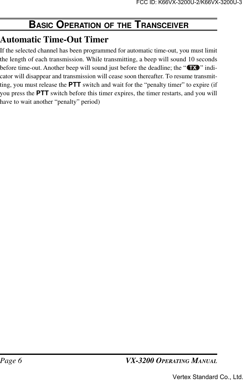 VX-3200 OPERATING MANUALPage 6Automatic Time-Out TimerIf the selected channel has been programmed for automatic time-out, you must limitthe length of each transmission. While transmitting, a beep will sound 10 secondsbefore time-out. Another beep will sound just before the deadline; the “ ” indi-cator will disappear and transmission will cease soon thereafter. To resume transmit-ting, you must release the PTT switch and wait for the “penalty timer” to expire (ifyou press the PTT switch before this timer expires, the timer restarts, and you willhave to wait another “penalty” period)BASIC OPERATION OF THE TRANSCEIVERFCC ID: K66VX-3200U-2/K66VX-3200U-3Vertex Standard Co., Ltd.
