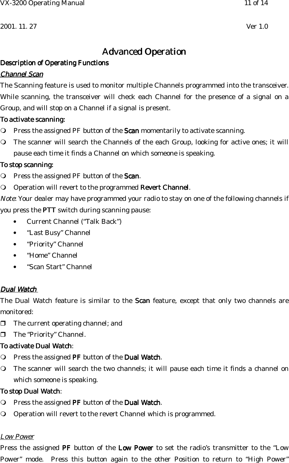 VX-3200 Operating Manual 11 of 142001. 11. 27 Ver 1.0Advanced OperationAdvanced OperationAdvanced OperationAdvanced OperationDescription of Operating FunctionsDescription of Operating FunctionsDescription of Operating FunctionsDescription of Operating FunctionsChannel ScanChannel ScanChannel ScanChannel ScanThe Scanning feature is used to monitor multiple Channels programmed into the transceiver.While scanning, the transceiver will check each Channel for the presence of a signal on aGroup, and will stop on a Channel if a signal is present.To activate scanning:To activate scanning:To activate scanning:To activate scanning:! Press the assigned PF button of the ScanScanScanScan momentarily to activate scanning.! The scanner will search the Channels of the each Group, looking for active ones; it willpause each time it finds a Channel on which someone is speaking.To stop scanning:To stop scanning:To stop scanning:To stop scanning:! Press the assigned PF button of the ScanScanScanScan.! Operation will revert to the programmed Revert ChannelRevert ChannelRevert ChannelRevert Channel.Note: Your dealer may have programmed your radio to stay on one of the following channels ifyou press the PTTPTTPTTPTT switch during scanning pause:• Current Channel (“Talk Back”)• “Last Busy” Channel• “Priority” Channel• “Home” Channel• “Scan Start” ChannelDual WatchDual WatchDual WatchDual WatchThe Dual Watch feature is similar to the ScanScanScanScan feature, except that only two channels aremonitored:&quot; The current operating channel; and&quot; The “Priority” Channel.To activate Dual WatchTo activate Dual WatchTo activate Dual WatchTo activate Dual Watch:! Press the assigned PFPFPFPF button of the Dual WatchDual WatchDual WatchDual Watch.! The scanner will search the two channels; it will pause each time it finds a channel onwhich someone is speaking.To stop Dual WatchTo stop Dual WatchTo stop Dual WatchTo stop Dual Watch:! Press the assigned PFPFPFPF button of the Dual WatchDual WatchDual WatchDual Watch.! Operation will revert to the revert Channel which is programmed.Low PowerPress the assigned PFPFPFPF button of the Low Power Low Power Low Power Low Power to set the radio’s transmitter to the “LowPower” mode.  Press this button again to the other Position to return to “High Power”