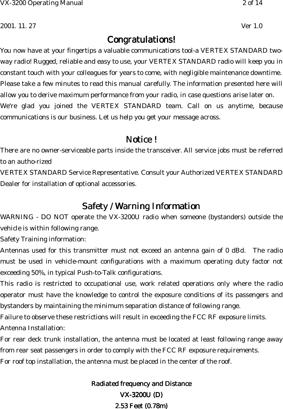 VX-3200 Operating Manual 2 of 142001. 11. 27 Ver 1.0Congratulations!Congratulations!Congratulations!Congratulations!You now have at your fingertips a valuable communications tool-a VERTEX STANDARD two-way radio! Rugged, reliable and easy to use, your VERTEX STANDARD radio will keep you inconstant touch with your colleagues for years to come, with negligible maintenance downtime.Please take a few minutes to read this manual carefully. The information presented here willallow you to derive maximum performance from your radio, in case questions arise later on.We&apos;re glad you joined the VERTEX STANDARD team. Call on us anytime, becausecommunications is our business. Let us help you get your message across.Notice !Notice !Notice !Notice !There are no owner-serviceable parts inside the transceiver. All service jobs must be referredto an autho-rizedVERTEX STANDARD Service Representative. Consult your Authorized VERTEX STANDARDDealer for installation of optional accessories.Safety / Warning InformationSafety / Warning InformationSafety / Warning InformationSafety / Warning InformationWARNING - DO NOT operate the VX-3200U radio when someone (bystanders) outside thevehicle is within following range.Safety Training information:Antennas used for this transmitter must not exceed an antenna gain of 0 dBd.   The radiomust be used in vehicle-mount configurations with a maximum operating duty factor notexceeding 50%, in typical Push-to-Talk configurations.This radio is restricted to occupational use, work related operations only where the radiooperator must have the knowledge to control the exposure conditions of its passengers andbystanders by maintaining the minimum separation distance of following range.Failure to observe these restrictions will result in exceeding the FCC RF exposure limits.Antenna Installation:For rear deck trunk installation, the antenna must be located at least following range awayfrom rear seat passengers in order to comply with the FCC RF exposure requirements.For roof top installation, the antenna must be placed in the center of the roof.Radiated frequency and DistanceRadiated frequency and DistanceRadiated frequency and DistanceRadiated frequency and DistanceVX-3200U (D)VX-3200U (D)VX-3200U (D)VX-3200U (D)2.53 Feet (0.78m)2.53 Feet (0.78m)2.53 Feet (0.78m)2.53 Feet (0.78m)