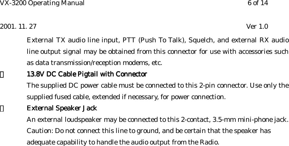 VX-3200 Operating Manual 6 of 142001. 11. 27 Ver 1.0External TX audio line input, PTT (Push To Talk), Squelch, and external RX audioline output signal may be obtained from this connector for use with accessories suchas data transmission/reception modems, etc.⑪⑪⑪⑪13.8V DC Cable Pigtail with Connector13.8V DC Cable Pigtail with Connector13.8V DC Cable Pigtail with Connector13.8V DC Cable Pigtail with ConnectorThe supplied DC power cable must be connected to this 2-pin connector. Use only thesupplied fused cable, extended if necessary, for power connection.⑫⑫⑫⑫External Speaker JackExternal Speaker JackExternal Speaker JackExternal Speaker JackAn external loudspeaker may be connected to this 2-contact, 3.5-mm mini-phone jack.Caution: Do not connect this line to ground, and be certain that the speaker has adequate capability to handle the audio output from the Radio.