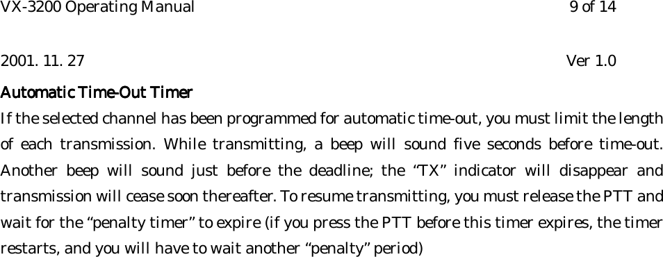 VX-3200 Operating Manual 9 of 142001. 11. 27 Ver 1.0Automatic Automatic Automatic Automatic Time-Out TimerTime-Out TimerTime-Out TimerTime-Out TimerIf the selected channel has been programmed for automatic time-out, you must limit the lengthof each transmission. While transmitting, a beep will sound five seconds before time-out.Another beep will sound just before the deadline; the “TX” indicator will disappear andtransmission will cease soon thereafter. To resume transmitting, you must release the PTT andwait for the “penalty timer” to expire (if you press the PTT before this timer expires, the timerrestarts, and you will have to wait another “penalty” period)