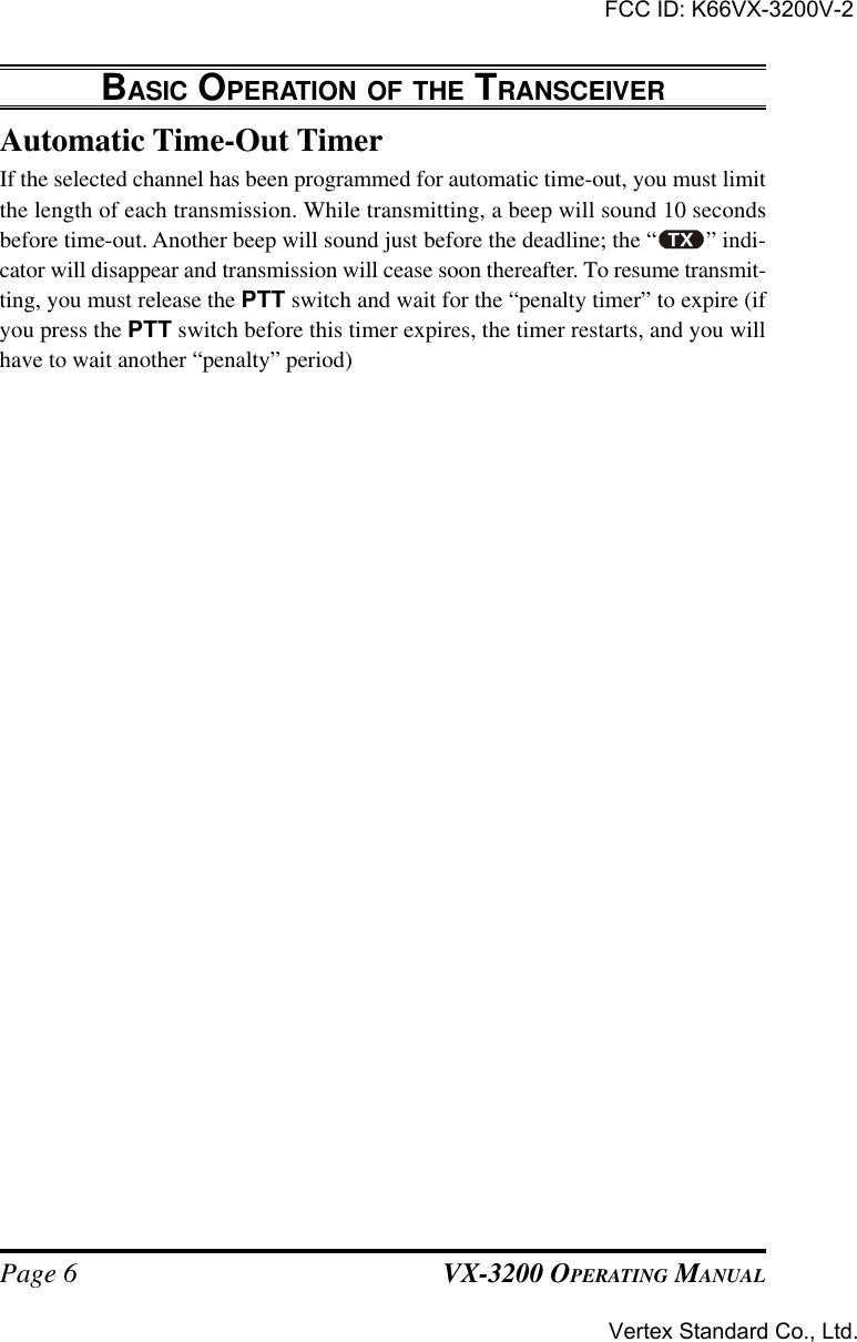 VX-3200 OPERATING MANUALPage 6Automatic Time-Out TimerIf the selected channel has been programmed for automatic time-out, you must limitthe length of each transmission. While transmitting, a beep will sound 10 secondsbefore time-out. Another beep will sound just before the deadline; the “ ” indi-cator will disappear and transmission will cease soon thereafter. To resume transmit-ting, you must release the PTT switch and wait for the “penalty timer” to expire (ifyou press the PTT switch before this timer expires, the timer restarts, and you willhave to wait another “penalty” period)BASIC OPERATION OF THE TRANSCEIVERFCC ID: K66VX-3200V-2Vertex Standard Co., Ltd.