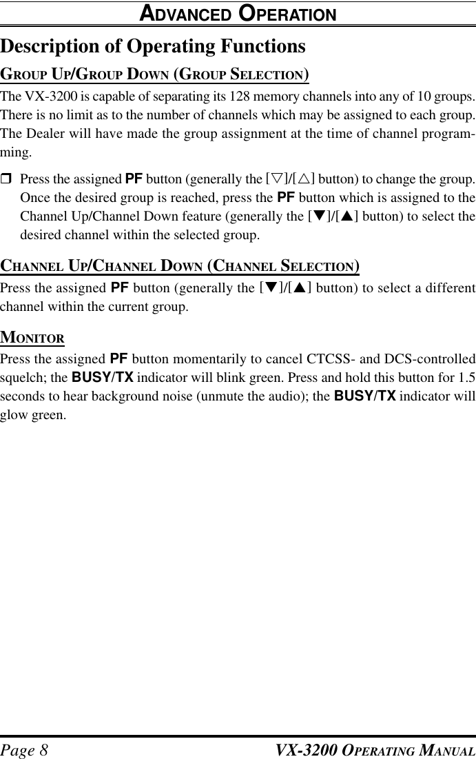 VX-3200 OPERATING MANUALPage 8Description of Operating FunctionsGROUP UP/GROUP DOWN (GROUP SELECTION)The VX-3200 is capable of separating its 128 memory channels into any of 10 groups.There is no limit as to the number of channels which may be assigned to each group.The Dealer will have made the group assignment at the time of channel program-ming.rPress the assigned PF button (generally the [s]/[r] button) to change the group.Once the desired group is reached, press the PF button which is assigned to theChannel Up/Channel Down feature (generally the [q]/[p] button) to select thedesired channel within the selected group.CHANNEL UP/CHANNEL DOWN (CHANNEL SELECTION)Press the assigned PF button (generally the [q]/[p] button) to select a differentchannel within the current group.MONITORPress the assigned PF button momentarily to cancel CTCSS- and DCS-controlledsquelch; the BUSY/TX indicator will blink green. Press and hold this button for 1.5seconds to hear background noise (unmute the audio); the BUSY/TX indicator willglow green.ADVANCED OPERATION