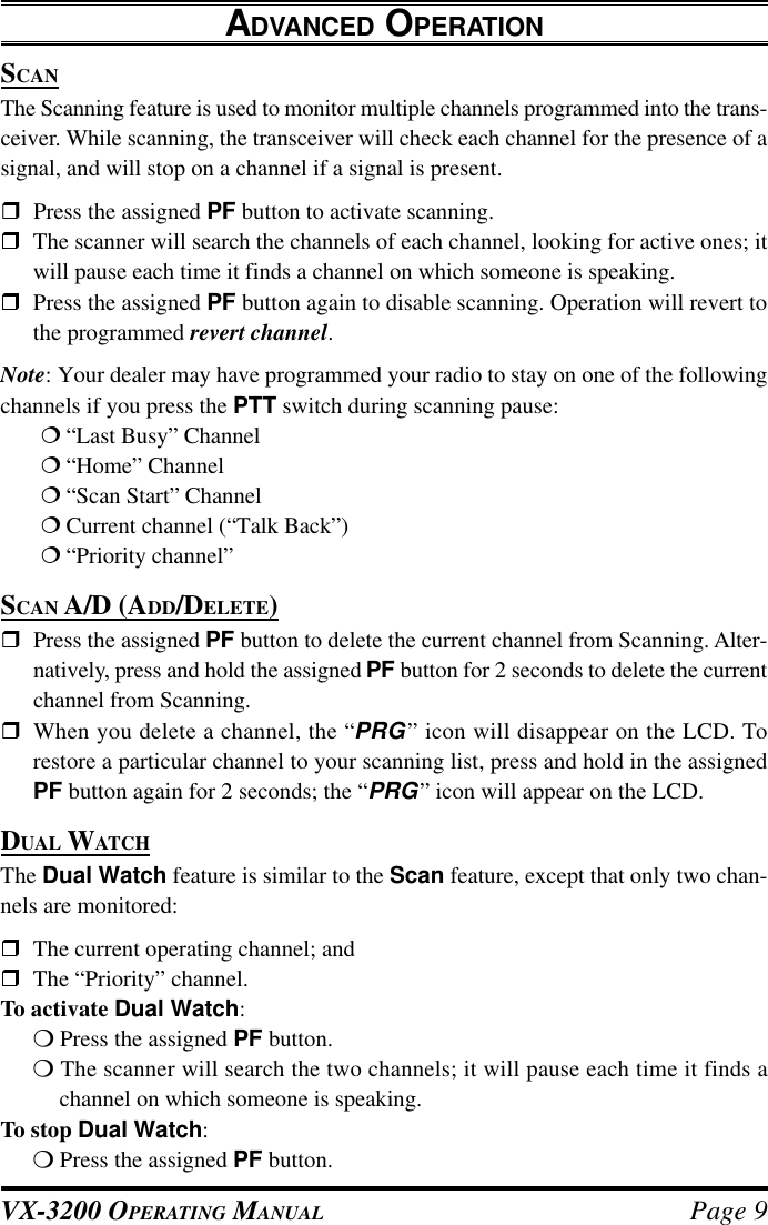 VX-3200 OPERATING MANUAL Page 9ADVANCED OPERATIONSCANThe Scanning feature is used to monitor multiple channels programmed into the trans-ceiver. While scanning, the transceiver will check each channel for the presence of asignal, and will stop on a channel if a signal is present.rPress the assigned PF button to activate scanning.rThe scanner will search the channels of each channel, looking for active ones; itwill pause each time it finds a channel on which someone is speaking.rPress the assigned PF button again to disable scanning. Operation will revert tothe programmed revert channel.Note: Your dealer may have programmed your radio to stay on one of the followingchannels if you press the PTT switch during scanning pause:¦“Last Busy” Channel¦“Home” Channel¦“Scan Start” Channel¦Current channel (“Talk Back”)¦“Priority channel”SCAN A/D (ADD/DELETE)rPress the assigned PF button to delete the current channel from Scanning. Alter-natively, press and hold the assigned PF button for 2 seconds to delete the currentchannel from Scanning.rWhen you delete a channel, the “PRG” icon will disappear on the LCD. Torestore a particular channel to your scanning list, press and hold in the assignedPF button again for 2 seconds; the “PRG” icon will appear on the LCD.DUAL WATCHThe Dual Watch feature is similar to the Scan feature, except that only two chan-nels are monitored:rThe current operating channel; andrThe “Priority” channel.To activate Dual Watch:m Press the assigned PF button.m The scanner will search the two channels; it will pause each time it finds achannel on which someone is speaking.To stop Dual Watch:m Press the assigned PF button.