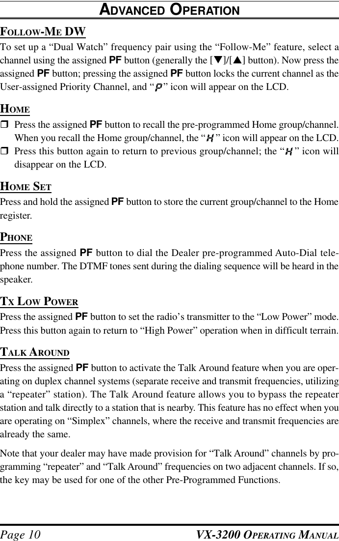 VX-3200 OPERATING MANUALPage 10FOLLOW-ME DWTo set up a “Dual Watch” frequency pair using the “Follow-Me” feature, select achannel using the assigned PF button (generally the [q]/[p] button). Now press theassigned PF button; pressing the assigned PF button locks the current channel as theUser-assigned Priority Channel, and “ ” icon will appear on the LCD.HOMErPress the assigned PF button to recall the pre-programmed Home group/channel.When you recall the Home group/channel, the “ ” icon will appear on the LCD.rPress this button again to return to previous group/channel; the “ ” icon willdisappear on the LCD.HOME SETPress and hold the assigned PF button to store the current group/channel to the Homeregister.PHONEPress the assigned PF button to dial the Dealer pre-programmed Auto-Dial tele-phone number. The DTMF tones sent during the dialing sequence will be heard in thespeaker.TX LOW POWERPress the assigned PF button to set the radio’s transmitter to the “Low Power” mode.Press this button again to return to “High Power” operation when in difficult terrain.TALK AROUNDPress the assigned PF button to activate the Talk Around feature when you are oper-ating on duplex channel systems (separate receive and transmit frequencies, utilizinga “repeater” station). The Talk Around feature allows you to bypass the repeaterstation and talk directly to a station that is nearby. This feature has no effect when youare operating on “Simplex” channels, where the receive and transmit frequencies arealready the same.Note that your dealer may have made provision for “Talk Around” channels by pro-gramming “repeater” and “Talk Around” frequencies on two adjacent channels. If so,the key may be used for one of the other Pre-Programmed Functions.ADVANCED OPERATION