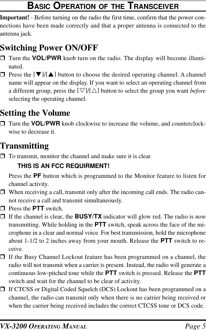 VX-3200 OPERATING MANUAL Page 5BASIC OPERATION OF THE TRANSCEIVERImportant! - Before turning on the radio the first time, confirm that the power con-nections have been made correctly and that a proper antenna is connected to theantenna jack.Switching Power ON/OFFrTurn the VOL/PWR knob turn on the radio. The display will become illumi-nated.rPress the [q]/[p] button to choose the desired operating channel. A channelname will appear on the display. If you want to select an operating channel froma different group, press the [s]/[r] button to select the group you want beforeselecting the operating channel.Setting the VolumerTurn the VOL/PWR knob clockwise to increase the volume, and counterclock-wise to decrease it.TransmittingrTo transmit, monitor the channel and make sure it is clear.THIS IS AN FCC REQUIRMENT!Press the PF button which is programmed to the Monitor feature to listen forchannel activity.rWhen receiving a call, transmit only after the incoming call ends. The radio can-not receive a call and transmit simultaneously.rPress the PTT switch.rIf the channel is clear, the BUSY/TX indicator will glow red. The radio is nowtransmitting. While holding in the PTT switch, speak across the face of the mi-crophone in a clear and normal voice. For best transmission, hold the microphoneabout 1-1/2 to 2 inches away from your mouth. Release the PTT switch to re-ceive.rIf the Busy Channel Lockout feature has been programmed on a channel, theradio will not transmit when a carrier is present. Instead, the radio will generate acontinuous low-pitched tone while the PTT switch is pressed. Release the PTTswitch and wait for the channel to be clear of activity.rIf CTCSS or Digital Coded Squelch (DCS) Lockout has been programmed on achannel, the radio can transmit only when there is no carrier being received orwhen the carrier being received includes the correct CTCSS tone or DCS code.