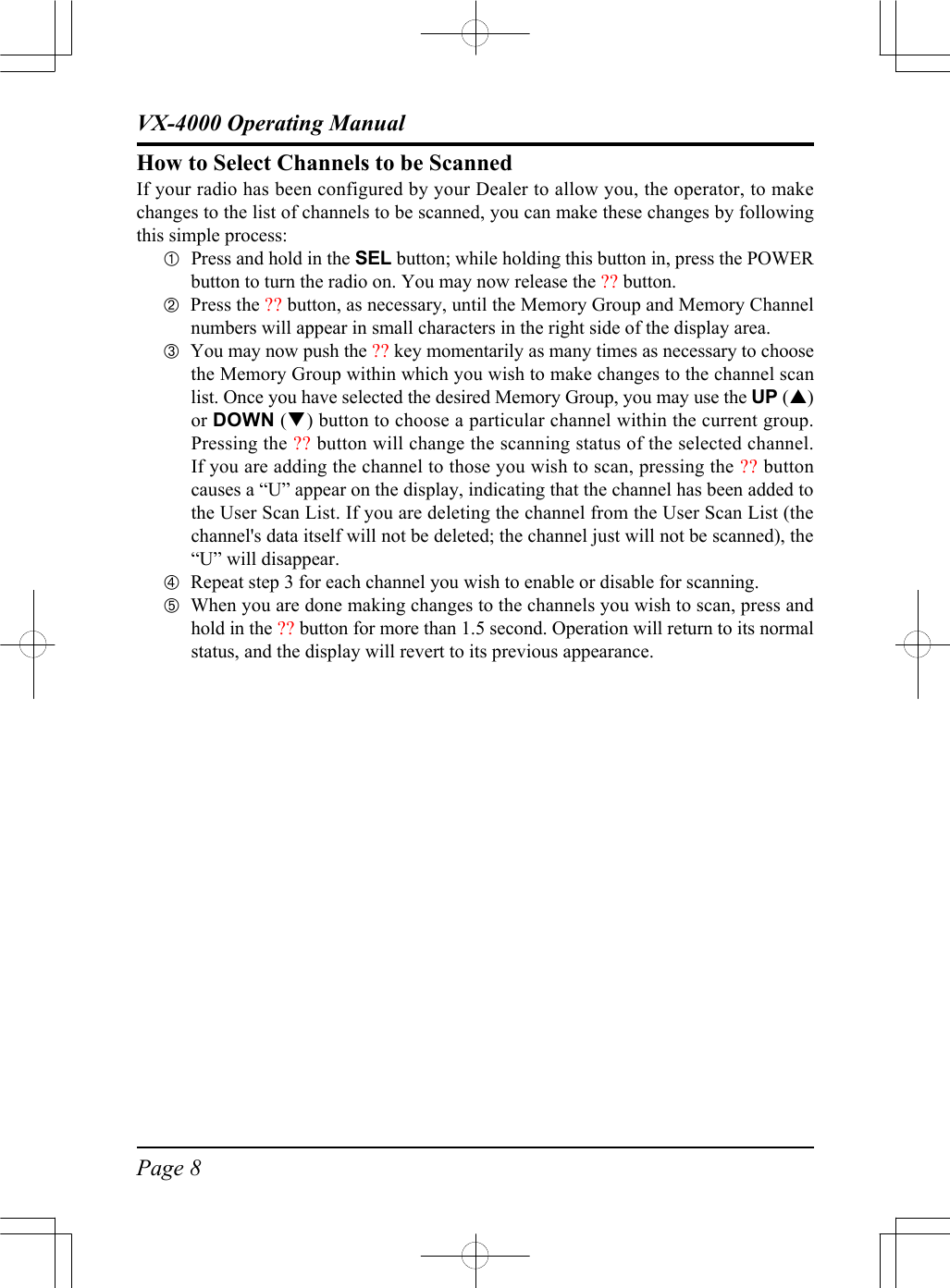 Page 8VX-4000 Operating ManualHow to Select Channels to be ScannedIf your radio has been configured by your Dealer to allow you, the operator, to makechanges to the list of channels to be scanned, you can make these changes by followingthis simple process:ÀPress and hold in the SEL button; while holding this button in, press the POWERbutton to turn the radio on. You may now release the ?? button.ÁPress the ?? button, as necessary, until the Memory Group and Memory Channelnumbers will appear in small characters in the right side of the display area.ÂYou may now push the ?? key momentarily as many times as necessary to choosethe Memory Group within which you wish to make changes to the channel scanlist. Once you have selected the desired Memory Group, you may use the UP (p)or DOWN (q) button to choose a particular channel within the current group.Pressing the ?? button will change the scanning status of the selected channel.If you are adding the channel to those you wish to scan, pressing the ?? buttoncauses a “U” appear on the display, indicating that the channel has been added tothe User Scan List. If you are deleting the channel from the User Scan List (thechannel&apos;s data itself will not be deleted; the channel just will not be scanned), the“U” will disappear.ÃRepeat step 3 for each channel you wish to enable or disable for scanning.ÄWhen you are done making changes to the channels you wish to scan, press andhold in the ?? button for more than 1.5 second. Operation will return to its normalstatus, and the display will revert to its previous appearance.