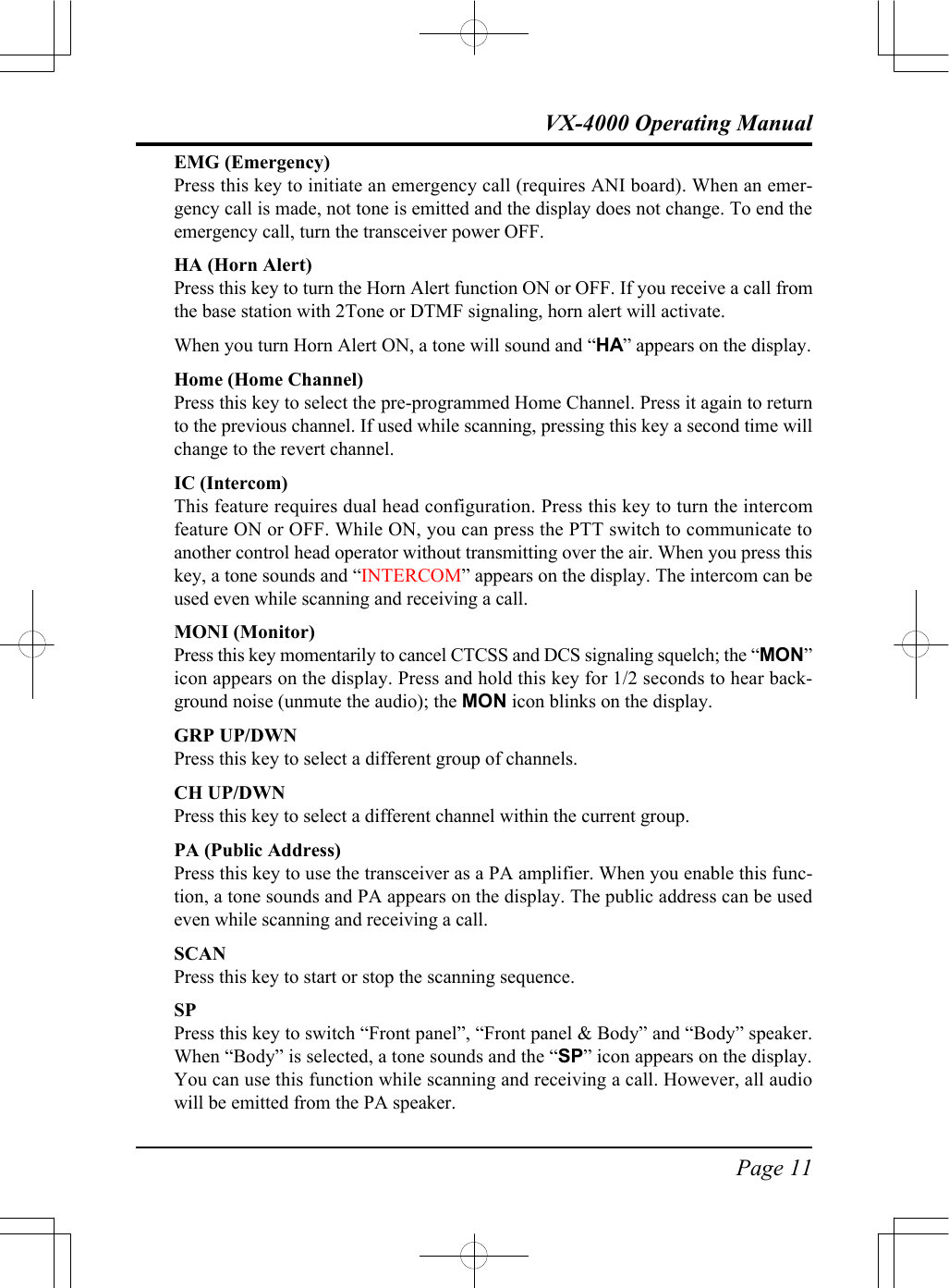 Page 11VX-4000 Operating ManualEMG (Emergency)Press this key to initiate an emergency call (requires ANI board). When an emer-gency call is made, not tone is emitted and the display does not change. To end theemergency call, turn the transceiver power OFF.HA (Horn Alert)Press this key to turn the Horn Alert function ON or OFF. If you receive a call fromthe base station with 2Tone or DTMF signaling, horn alert will activate.When you turn Horn Alert ON, a tone will sound and “HA” appears on the display.Home (Home Channel)Press this key to select the pre-programmed Home Channel. Press it again to returnto the previous channel. If used while scanning, pressing this key a second time willchange to the revert channel.IC (Intercom)This feature requires dual head configuration. Press this key to turn the intercomfeature ON or OFF. While ON, you can press the PTT switch to communicate toanother control head operator without transmitting over the air. When you press thiskey, a tone sounds and “INTERCOM” appears on the display. The intercom can beused even while scanning and receiving a call.MONI (Monitor)Press this key momentarily to cancel CTCSS and DCS signaling squelch; the “MON”icon appears on the display. Press and hold this key for 1/2 seconds to hear back-ground noise (unmute the audio); the MON icon blinks on the display.GRP UP/DWNPress this key to select a different group of channels.CH UP/DWNPress this key to select a different channel within the current group.PA (Public Address)Press this key to use the transceiver as a PA amplifier. When you enable this func-tion, a tone sounds and PA appears on the display. The public address can be usedeven while scanning and receiving a call.SCANPress this key to start or stop the scanning sequence.SPPress this key to switch “Front panel”, “Front panel &amp; Body” and “Body” speaker.When “Body” is selected, a tone sounds and the “SP” icon appears on the display.You can use this function while scanning and receiving a call. However, all audiowill be emitted from the PA speaker.