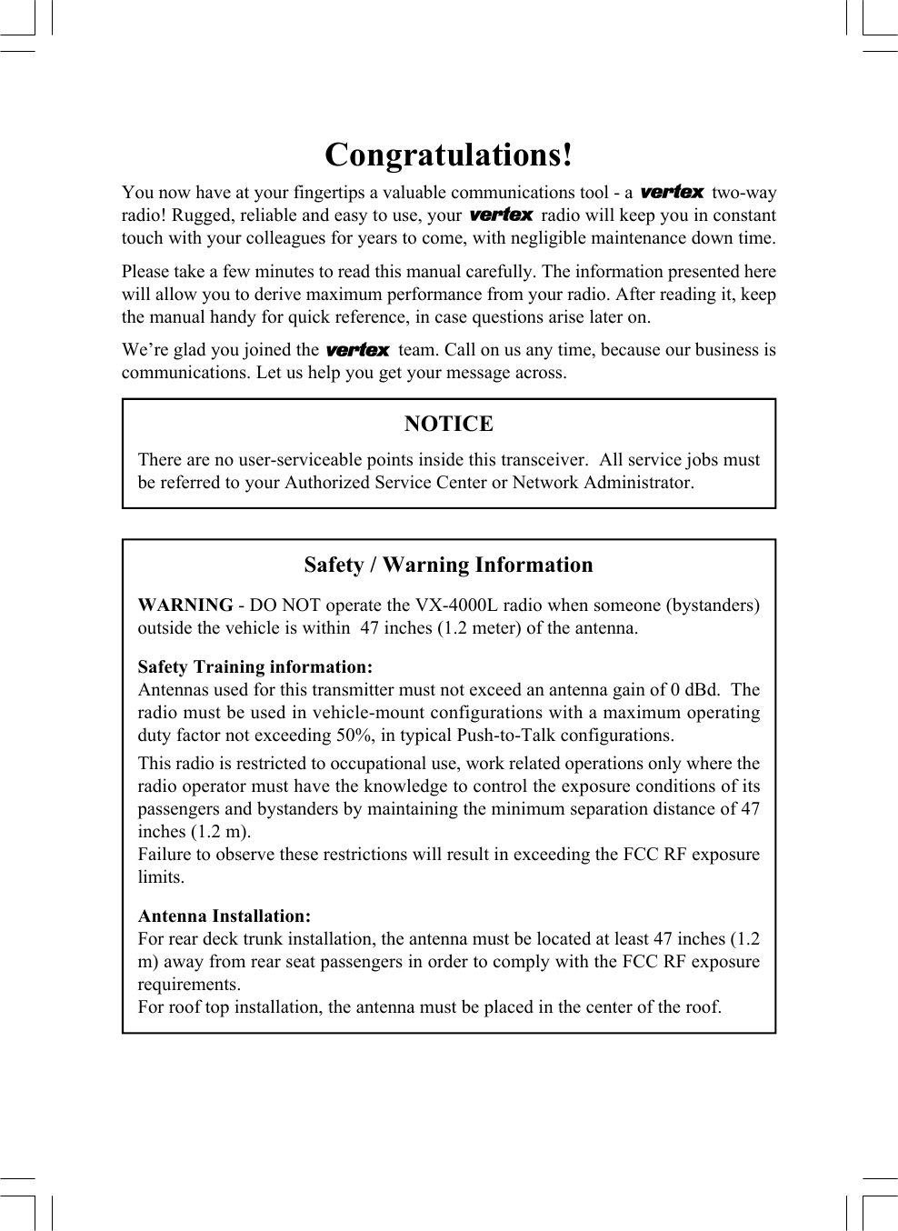 Congratulations!You now have at your fingertips a valuable communications tool - a   two-wayradio! Rugged, reliable and easy to use, your   radio will keep you in constanttouch with your colleagues for years to come, with negligible maintenance down time.Please take a few minutes to read this manual carefully. The information presented herewill allow you to derive maximum performance from your radio. After reading it, keepthe manual handy for quick reference, in case questions arise later on.We’re glad you joined the   team. Call on us any time, because our business iscommunications. Let us help you get your message across.NOTICEThere are no user-serviceable points inside this transceiver.  All service jobs mustbe referred to your Authorized Service Center or Network Administrator.Safety / Warning InformationWARNING - DO NOT operate the VX-4000L radio when someone (bystanders)outside the vehicle is within  47 inches (1.2 meter) of the antenna.Safety Training information:Antennas used for this transmitter must not exceed an antenna gain of 0 dBd.  Theradio must be used in vehicle-mount configurations with a maximum operatingduty factor not exceeding 50%, in typical Push-to-Talk configurations.This radio is restricted to occupational use, work related operations only where theradio operator must have the knowledge to control the exposure conditions of itspassengers and bystanders by maintaining the minimum separation distance of 47inches (1.2 m).Failure to observe these restrictions will result in exceeding the FCC RF exposurelimits.Antenna Installation:For rear deck trunk installation, the antenna must be located at least 47 inches (1.2m) away from rear seat passengers in order to comply with the FCC RF exposurerequirements.For roof top installation, the antenna must be placed in the center of the roof.