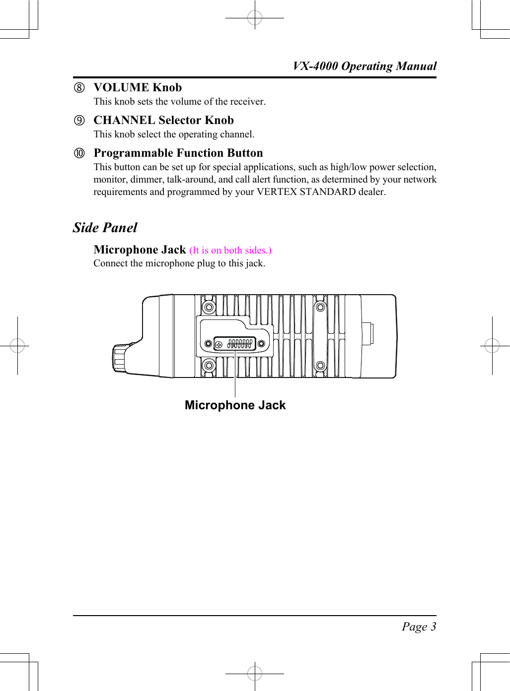 Page 3VX-4000 Operating ManualˆVOLUME KnobThis knob sets the volume of the receiver.‰CHANNEL Selector KnobThis knob select the operating channel.ŠProgrammable Function ButtonThis button can be set up for special applications, such as high/low power selection,monitor, dimmer, talk-around, and call alert function, as determined by your networkrequirements and programmed by your VERTEX STANDARD dealer.Side PanelMicrophone Jack (It is on both sides.)Connect the microphone plug to this jack.Microphone Jack
