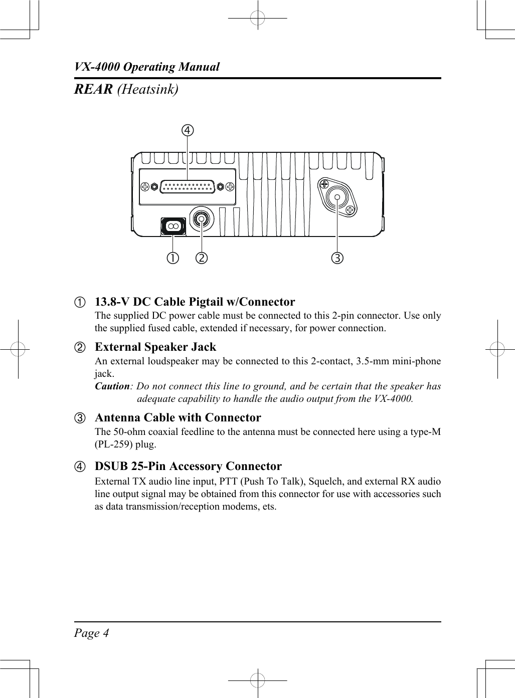 Page 4VX-4000 Operating ManualREAR (Heatsink)À13.8-V DC Cable Pigtail w/ConnectorThe supplied DC power cable must be connected to this 2-pin connector. Use onlythe supplied fused cable, extended if necessary, for power connection.ÁExternal Speaker JackAn external loudspeaker may be connected to this 2-contact, 3.5-mm mini-phonejack.Caution: Do not connect this line to ground, and be certain that the speaker hasadequate capability to handle the audio output from the VX-4000.ÂAntenna Cable with ConnectorThe 50-ohm coaxial feedline to the antenna must be connected here using a type-M(PL-259) plug.ÃDSUB 25-Pin Accessory ConnectorExternal TX audio line input, PTT (Push To Talk), Squelch, and external RX audioline output signal may be obtained from this connector for use with accessories suchas data transmission/reception modems, ets.ƒ‚•„