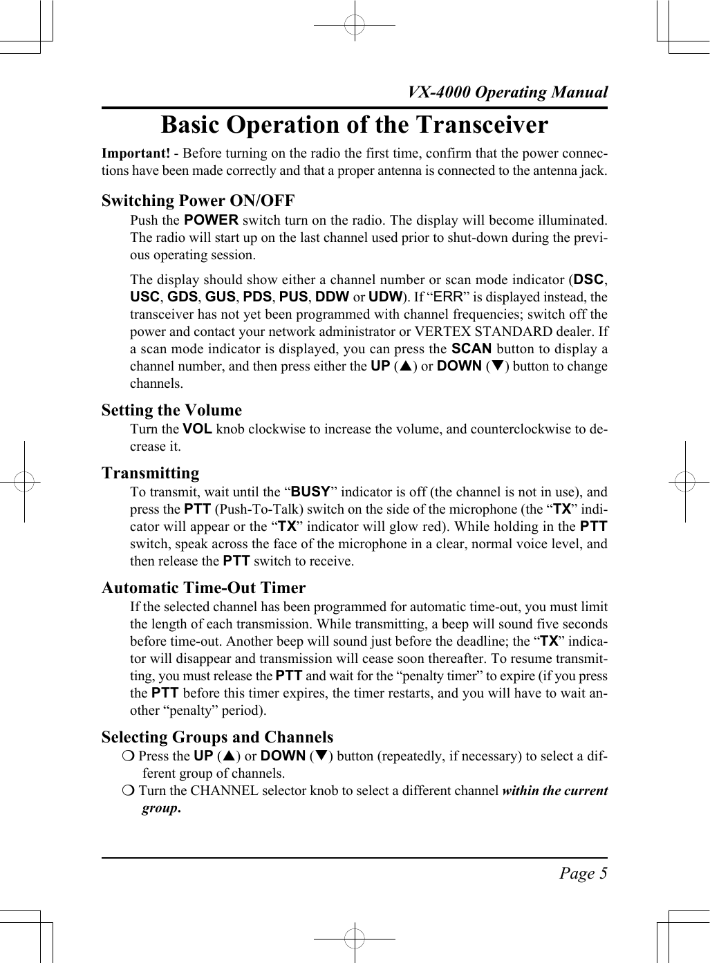 Page 5VX-4000 Operating ManualBasic Operation of the TransceiverImportant! - Before turning on the radio the first time, confirm that the power connec-tions have been made correctly and that a proper antenna is connected to the antenna jack.Switching Power ON/OFFPush the POWER switch turn on the radio. The display will become illuminated.The radio will start up on the last channel used prior to shut-down during the previ-ous operating session.The display should show either a channel number or scan mode indicator (DSC,USC, GDS, GUS, PDS, PUS, DDW or UDW). If “ERR” is displayed instead, thetransceiver has not yet been programmed with channel frequencies; switch off thepower and contact your network administrator or VERTEX STANDARD dealer. Ifa scan mode indicator is displayed, you can press the SCAN button to display achannel number, and then press either the UP (p) or DOWN (q) button to changechannels.Setting the VolumeTurn the VOL knob clockwise to increase the volume, and counterclockwise to de-crease it.TransmittingTo transmit, wait until the “BUSY” indicator is off (the channel is not in use), andpress the PTT (Push-To-Talk) switch on the side of the microphone (the “TX” indi-cator will appear or the “TX” indicator will glow red). While holding in the PTTswitch, speak across the face of the microphone in a clear, normal voice level, andthen release the PTT switch to receive.Automatic Time-Out TimerIf the selected channel has been programmed for automatic time-out, you must limitthe length of each transmission. While transmitting, a beep will sound five secondsbefore time-out. Another beep will sound just before the deadline; the “TX” indica-tor will disappear and transmission will cease soon thereafter. To resume transmit-ting, you must release the PTT and wait for the “penalty timer” to expire (if you pressthe PTT before this timer expires, the timer restarts, and you will have to wait an-other “penalty” period).Selecting Groups and Channelsm Press the UP (p) or DOWN (q) button (repeatedly, if necessary) to select a dif-ferent group of channels.m Turn the CHANNEL selector knob to select a different channel within the currentgroup.