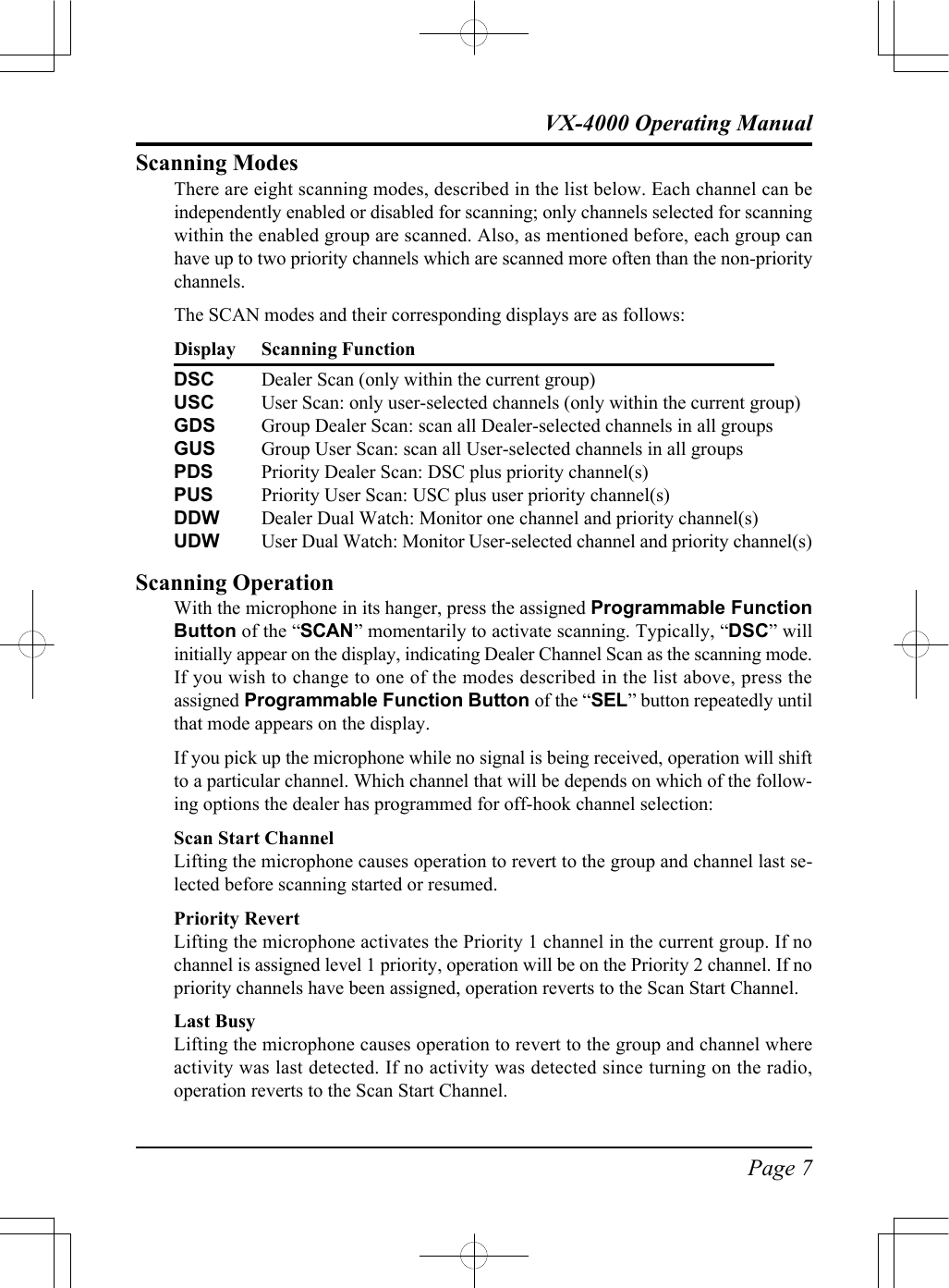 Page 7VX-4000 Operating ManualScanning ModesThere are eight scanning modes, described in the list below. Each channel can beindependently enabled or disabled for scanning; only channels selected for scanningwithin the enabled group are scanned. Also, as mentioned before, each group canhave up to two priority channels which are scanned more often than the non-prioritychannels.The SCAN modes and their corresponding displays are as follows:Display Scanning FunctionDSC Dealer Scan (only within the current group)USC User Scan: only user-selected channels (only within the current group)GDS Group Dealer Scan: scan all Dealer-selected channels in all groupsGUS Group User Scan: scan all User-selected channels in all groupsPDS Priority Dealer Scan: DSC plus priority channel(s)PUS Priority User Scan: USC plus user priority channel(s)DDW Dealer Dual Watch: Monitor one channel and priority channel(s)UDW User Dual Watch: Monitor User-selected channel and priority channel(s)Scanning OperationWith the microphone in its hanger, press the assigned Programmable FunctionButton of the “SCAN” momentarily to activate scanning. Typically, “DSC” willinitially appear on the display, indicating Dealer Channel Scan as the scanning mode.If you wish to change to one of the modes described in the list above, press theassigned Programmable Function Button of the “SEL” button repeatedly untilthat mode appears on the display.If you pick up the microphone while no signal is being received, operation will shiftto a particular channel. Which channel that will be depends on which of the follow-ing options the dealer has programmed for off-hook channel selection:Scan Start ChannelLifting the microphone causes operation to revert to the group and channel last se-lected before scanning started or resumed.Priority RevertLifting the microphone activates the Priority 1 channel in the current group. If nochannel is assigned level 1 priority, operation will be on the Priority 2 channel. If nopriority channels have been assigned, operation reverts to the Scan Start Channel.Last BusyLifting the microphone causes operation to revert to the group and channel whereactivity was last detected. If no activity was detected since turning on the radio,operation reverts to the Scan Start Channel.