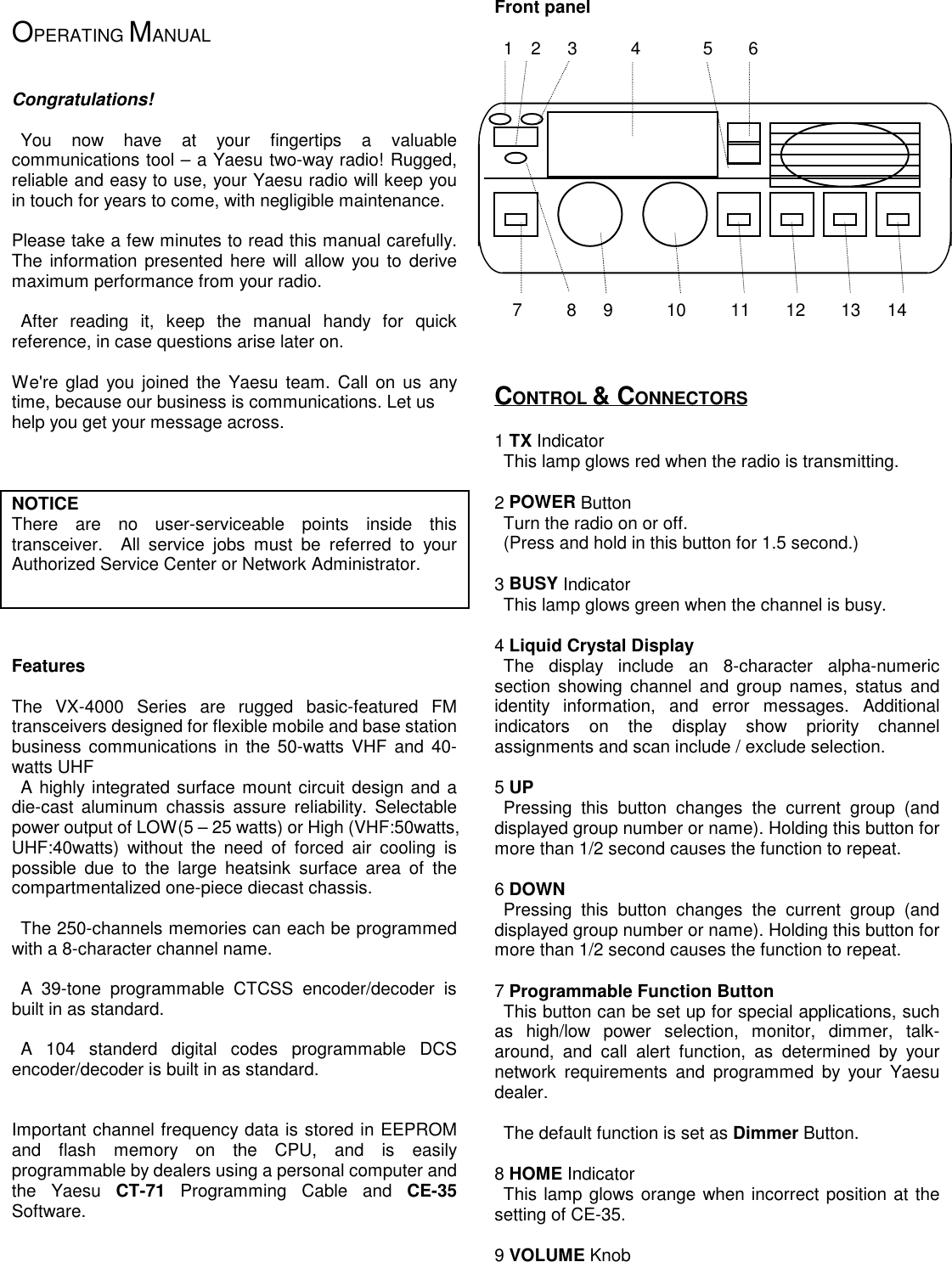  OPERATING MANUAL    Congratulations!   You now have at your fingertips a valuablecommunications tool – a Yaesu two-way radio! Rugged,reliable and easy to use, your Yaesu radio will keep youin touch for years to come, with negligible maintenance.  Please take a few minutes to read this manual carefully.The information presented here will allow you to derivemaximum performance from your radio.   After reading it, keep the manual handy for quickreference, in case questions arise later on.  We&apos;re glad you joined the Yaesu team. Call on us anytime, because our business is communications. Let ushelp you get your message across.      NOTICEThere are no user-serviceable points inside thistransceiver.  All service jobs must be referred to yourAuthorized Service Center or Network Administrator.        Features  The VX-4000 Series are rugged basic-featured FMtransceivers designed for flexible mobile and base stationbusiness communications in the 50-watts VHF and 40-watts UHF A highly integrated surface mount circuit design and adie-cast aluminum chassis assure reliability. Selectablepower output of LOW(5 – 25 watts) or High (VHF:50watts,UHF:40watts) without the need of forced air cooling ispossible due to the large heatsink surface area of thecompartmentalized one-piece diecast chassis.    The 250-channels memories can each be programmedwith a 8-character channel name.       A 39-tone programmable CTCSS encoder/decoder isbuilt in as standard. A 104 standerd digital codes programmable DCSencoder/decoder is built in as standard.    Important channel frequency data is stored in EEPROMand flash memory on the CPU, and is easilyprogrammable by dealers using a personal computer andthe Yaesu CT-71 Programming Cable and CE-35Software.      Front panel   1  2   3      4       5    6                         7     8   9      10     11    12    13   14      CONTROL &amp; CONNECTORS  1 TX Indicator  This lamp glows red when the radio is transmitting.  2 POWER Button  Turn the radio on or off.  (Press and hold in this button for 1.5 second.)  3 BUSY Indicator  This lamp glows green when the channel is busy.  4 Liquid Crystal Display The display include an 8-character alpha-numericsection showing channel and group names, status andidentity information, and error messages. Additionalindicators on the display show priority channelassignments and scan include / exclude selection.  5 UP Pressing this button changes the current group (anddisplayed group number or name). Holding this button formore than 1/2 second causes the function to repeat.  6 DOWN Pressing this button changes the current group (anddisplayed group number or name). Holding this button formore than 1/2 second causes the function to repeat.  7 Programmable Function Button  This button can be set up for special applications, suchas high/low power selection, monitor, dimmer, talk-around, and call alert function, as determined by yournetwork requirements and programmed by your Yaesudealer.    The default function is set as Dimmer Button.  8 HOME Indicator This lamp glows orange when incorrect position at thesetting of CE-35.  9 VOLUME Knob