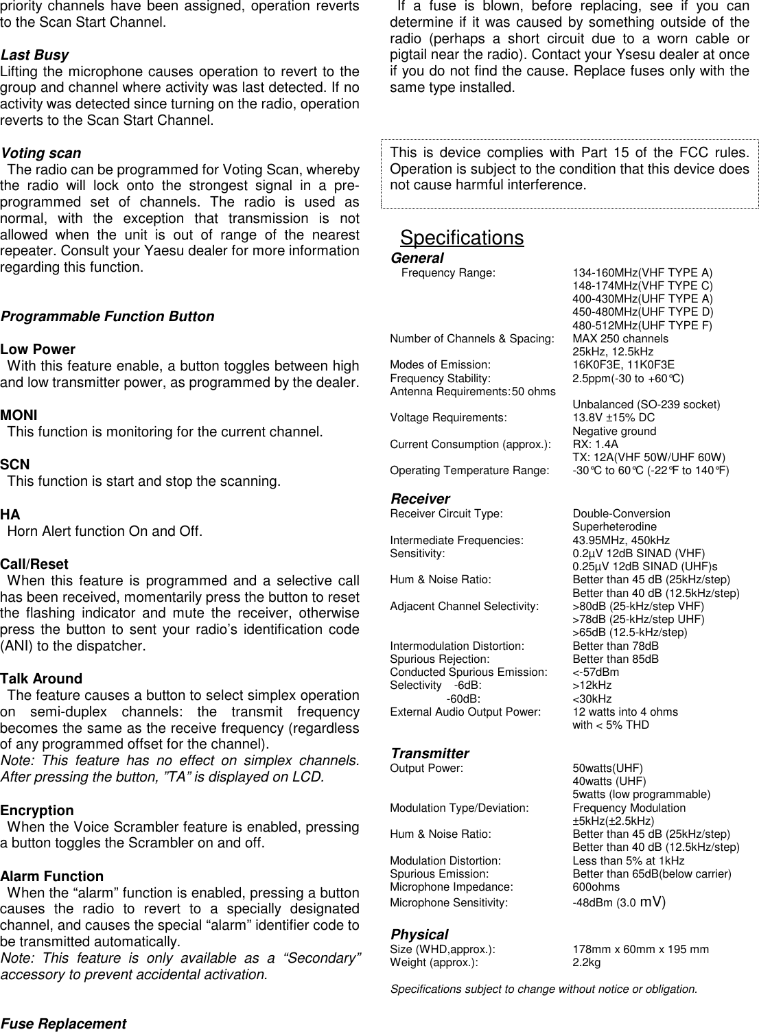 priority channels have been assigned, operation revertsto the Scan Start Channel.  Last BusyLifting the microphone causes operation to revert to thegroup and channel where activity was last detected. If noactivity was detected since turning on the radio, operationreverts to the Scan Start Channel.  Voting scan  The radio can be programmed for Voting Scan, wherebythe radio will lock onto the strongest signal in a pre-programmed set of channels. The radio is used asnormal, with the exception that transmission is notallowed when the unit is out of range of the nearestrepeater. Consult your Yaesu dealer for more informationregarding this function.    Programmable Function Button  Low Power  With this feature enable, a button toggles between highand low transmitter power, as programmed by the dealer.  MONI  This function is monitoring for the current channel.  SCN  This function is start and stop the scanning.  HA  Horn Alert function On and Off.  Call/Reset When this feature is programmed and a selective callhas been received, momentarily press the button to resetthe flashing indicator and mute the receiver, otherwisepress the button to sent your radio’s identification code(ANI) to the dispatcher.  Talk Around  The feature causes a button to select simplex operationon semi-duplex channels: the transmit frequencybecomes the same as the receive frequency (regardlessof any programmed offset for the channel).Note: This feature has no effect on simplex channels.After pressing the button, ”TA” is displayed on LCD.  Encryption  When the Voice Scrambler feature is enabled, pressinga button toggles the Scrambler on and off.  Alarm Function  When the “alarm” function is enabled, pressing a buttoncauses the radio to revert to a specially designatedchannel, and causes the special “alarm” identifier code tobe transmitted automatically.Note: This feature is only available as a “Secondary”accessory to prevent accidental activation.    Fuse Replacement If a fuse is blown, before replacing, see if you candetermine if it was caused by something outside of theradio (perhaps a short circuit due to a worn cable orpigtail near the radio). Contact your Ysesu dealer at onceif you do not find the cause. Replace fuses only with thesame type installed.      This is device complies with Part 15 of the FCC rules.Operation is subject to the condition that this device doesnot cause harmful interference.     SpecificationsGeneral    Frequency Range: 134-160MHz(VHF TYPE A)148-174MHz(VHF TYPE C)400-430MHz(UHF TYPE A)450-480MHz(UHF TYPE D)480-512MHz(UHF TYPE F)Number of Channels &amp; Spacing: MAX 250 channels 25kHz, 12.5kHzModes of Emission: 16K0F3E, 11K0F3EFrequency Stability: 2.5ppm(-30 to +60°C)Antenna Requirements:50 ohms Unbalanced (SO-239 socket)Voltage Requirements: 13.8V ±15% DCNegative groundCurrent Consumption (approx.): RX: 1.4ATX: 12A(VHF 50W/UHF 60W)Operating Temperature Range: -30°C to 60°C (-22°F to 140°F)  ReceiverReceiver Circuit Type: Double-ConversionSuperheterodineIntermediate Frequencies: 43.95MHz, 450kHzSensitivity: 0.2µV 12dB SINAD (VHF)0.25µV 12dB SINAD (UHF)sHum &amp; Noise Ratio: Better than 45 dB (25kHz/step)Better than 40 dB (12.5kHz/step)Adjacent Channel Selectivity: &gt;80dB (25-kHz/step VHF)&gt;78dB (25-kHz/step UHF)&gt;65dB (12.5-kHz/step)Intermodulation Distortion: Better than 78dBSpurious Rejection: Better than 85dBConducted Spurious Emission: &lt;-57dBmSelectivity  -6dB: &gt;12kHz          -60dB: &lt;30kHzExternal Audio Output Power: 12 watts into 4 ohmswith &lt; 5% THD  TransmitterOutput Power: 50watts(UHF)40watts (UHF)5watts (low programmable)Modulation Type/Deviation: Frequency Modulation±5kHz(±2.5kHz)Hum &amp; Noise Ratio: Better than 45 dB (25kHz/step)Better than 40 dB (12.5kHz/step)Modulation Distortion: Less than 5% at 1kHzSpurious Emission: Better than 65dB(below carrier)Microphone Impedance: 600ohmsMicrophone Sensitivity: -48dBm (3.0 mV)  PhysicalSize (WHD,approx.): 178mm x 60mm x 195 mmWeight (approx.): 2.2kg  Specifications subject to change without notice or obligation.     