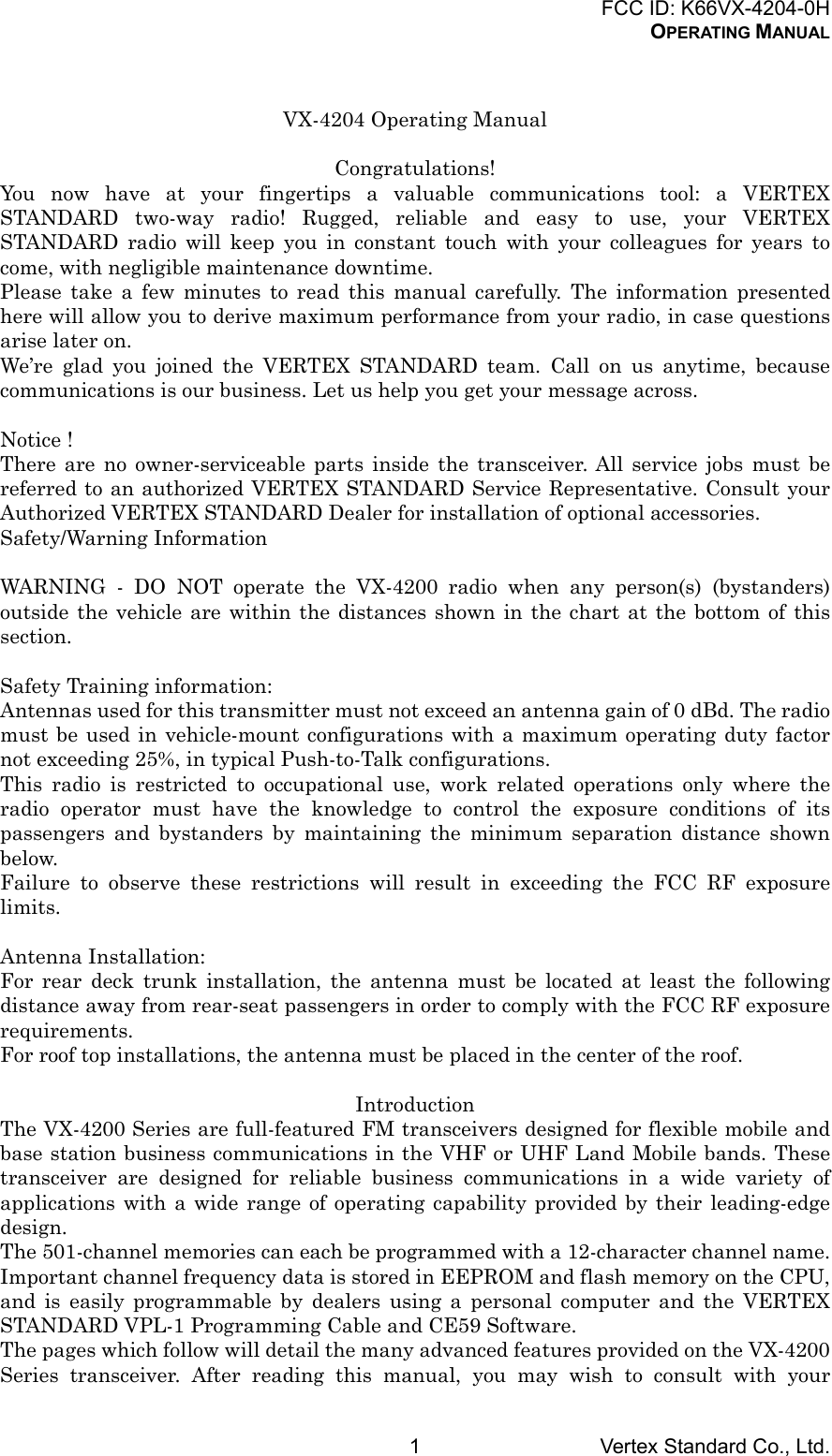 FCC ID: K66VX-4204-0HOPERATING MANUALVertex Standard Co., Ltd.1VX-4204 Operating ManualCongratulations!You now have at your fingertips a valuable communications tool: a VERTEXSTANDARD two-way radio! Rugged, reliable and easy to use, your VERTEXSTANDARD radio will keep you in constant touch with your colleagues for years tocome, with negligible maintenance downtime.Please take a few minutes to read this manual carefully. The information presentedhere will allow you to derive maximum performance from your radio, in case questionsarise later on.We’re glad you joined the VERTEX STANDARD team. Call on us anytime, becausecommunications is our business. Let us help you get your message across.Notice !There are no owner-serviceable parts inside the transceiver. All service jobs must bereferred to an authorized VERTEX STANDARD Service Representative. Consult yourAuthorized VERTEX STANDARD Dealer for installation of optional accessories.Safety/Warning InformationWARNING - DO NOT operate the VX-4200 radio when any person(s) (bystanders)outside the vehicle are within the distances shown in the chart at the bottom of thissection.Safety Training information:Antennas used for this transmitter must not exceed an antenna gain of 0 dBd. The radiomust be used in vehicle-mount configurations with a maximum operating duty factornot exceeding 25%, in typical Push-to-Talk configurations.This radio is restricted to occupational use, work related operations only where theradio operator must have the knowledge to control the exposure conditions of itspassengers and bystanders by maintaining the minimum separation distance shownbelow.Failure to observe these restrictions will result in exceeding the FCC RF exposurelimits.Antenna Installation:For rear deck trunk installation, the antenna must be located at least the followingdistance away from rear-seat passengers in order to comply with the FCC RF exposurerequirements.For roof top installations, the antenna must be placed in the center of the roof.IntroductionThe VX-4200 Series are full-featured FM transceivers designed for flexible mobile andbase station business communications in the VHF or UHF Land Mobile bands. Thesetransceiver are designed for reliable business communications in a wide variety ofapplications with a wide range of operating capability provided by their leading-edgedesign.The 501-channel memories can each be programmed with a 12-character channel name.Important channel frequency data is stored in EEPROM and flash memory on the CPU,and is easily programmable by dealers using a personal computer and the VERTEXSTANDARD VPL-1 Programming Cable and CE59 Software.The pages which follow will detail the many advanced features provided on the VX-4200Series transceiver. After reading this manual, you may wish to consult with your