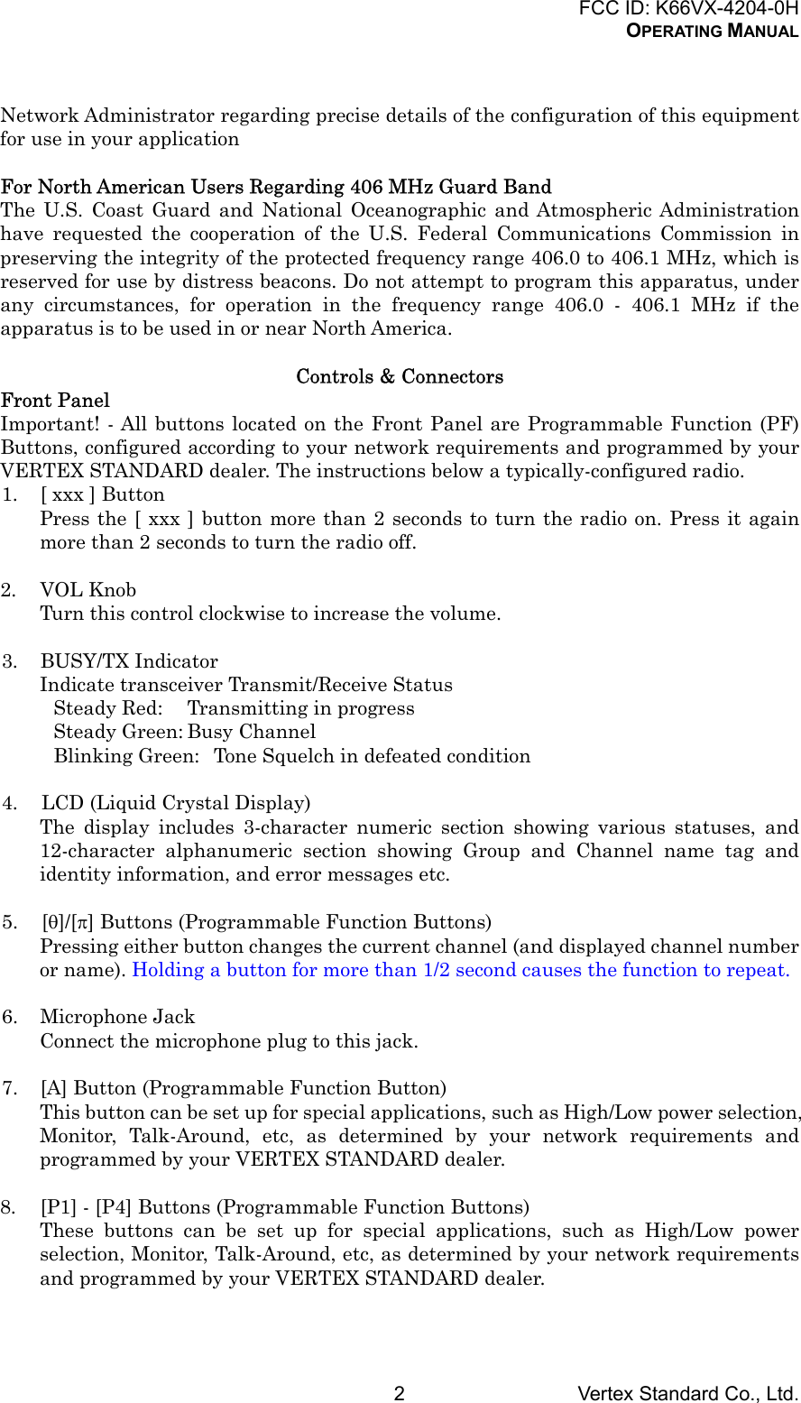 FCC ID: K66VX-4204-0HOPERATING MANUALVertex Standard Co., Ltd.2Network Administrator regarding precise details of the configuration of this equipmentfor use in your applicationFor North American Users Regarding 406 MHz Guard BandThe U.S. Coast Guard and National Oceanographic and Atmospheric Administrationhave requested the cooperation of the U.S. Federal Communications Commission inpreserving the integrity of the protected frequency range 406.0 to 406.1 MHz, which isreserved for use by distress beacons. Do not attempt to program this apparatus, underany circumstances, for operation in the frequency range 406.0 - 406.1 MHz if theapparatus is to be used in or near North America.Controls &amp; ConnectorsFront PanelImportant! - All buttons located on the Front Panel are Programmable Function (PF)Buttons, configured according to your network requirements and programmed by yourVERTEX STANDARD dealer. The instructions below a typically-configured radio.1. [ xxx ] ButtonPress the [ xxx ] button more than 2 seconds to turn the radio on. Press it againmore than 2 seconds to turn the radio off.2. VOL KnobTurn this control clockwise to increase the volume.3. BUSY/TX IndicatorIndicate transceiver Transmit/Receive StatusSteady Red: Transmitting in progressSteady Green: Busy ChannelBlinking Green: Tone Squelch in defeated condition4. LCD (Liquid Crystal Display)The display includes 3-character numeric section showing various statuses, and12-character alphanumeric section showing Group and Channel name tag andidentity information, and error messages etc.5. [θ]/[π] Buttons (Programmable Function Buttons)Pressing either button changes the current channel (and displayed channel numberor name). Holding a button for more than 1/2 second causes the function to repeat.6. Microphone JackConnect the microphone plug to this jack.7. [A] Button (Programmable Function Button)This button can be set up for special applications, such as High/Low power selection,Monitor, Talk-Around, etc, as determined by your network requirements andprogrammed by your VERTEX STANDARD dealer.8. [P1] - [P4] Buttons (Programmable Function Buttons)These buttons can be set up for special applications, such as High/Low powerselection, Monitor, Talk-Around, etc, as determined by your network requirementsand programmed by your VERTEX STANDARD dealer.