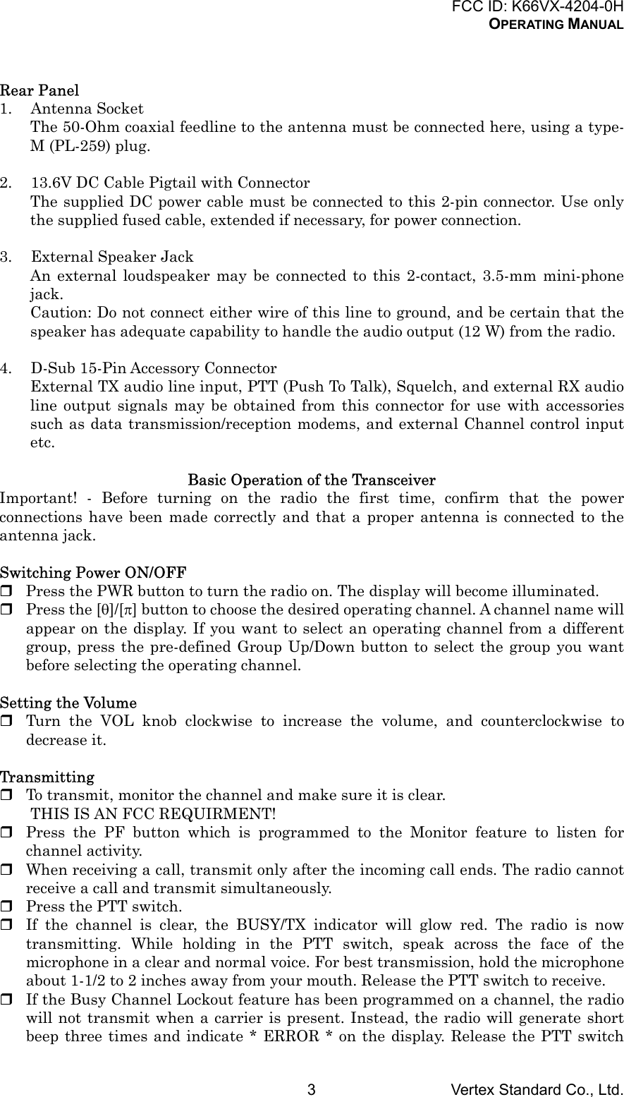 FCC ID: K66VX-4204-0HOPERATING MANUALVertex Standard Co., Ltd.3Rear Panel1. Antenna SocketThe 50-Ohm coaxial feedline to the antenna must be connected here, using a type-M (PL-259) plug.2. 13.6V DC Cable Pigtail with ConnectorThe supplied DC power cable must be connected to this 2-pin connector. Use onlythe supplied fused cable, extended if necessary, for power connection.3. External Speaker JackAn external loudspeaker may be connected to this 2-contact, 3.5-mm mini-phonejack.Caution: Do not connect either wire of this line to ground, and be certain that thespeaker has adequate capability to handle the audio output (12 W) from the radio.4. D-Sub 15-Pin Accessory ConnectorExternal TX audio line input, PTT (Push To Talk), Squelch, and external RX audioline output signals may be obtained from this connector for use with accessoriessuch as data transmission/reception modems, and external Channel control inputetc.Basic Operation of the TransceiverImportant! - Before turning on the radio the first time, confirm that the powerconnections have been made correctly and that a proper antenna is connected to theantenna jack.Switching Power ON/OFF Press the PWR button to turn the radio on. The display will become illuminated. Press the [θ]/[π] button to choose the desired operating channel. A channel name willappear on the display. If you want to select an operating channel from a differentgroup, press the pre-defined Group Up/Down button to select the group you wantbefore selecting the operating channel.Setting the Volume Turn the VOL knob clockwise to increase the volume, and counterclockwise todecrease it.Transmitting To transmit, monitor the channel and make sure it is clear.THIS IS AN FCC REQUIRMENT! Press the PF button which is programmed to the Monitor feature to listen forchannel activity. When receiving a call, transmit only after the incoming call ends. The radio cannotreceive a call and transmit simultaneously. Press the PTT switch. If the channel is clear, the BUSY/TX indicator will glow red. The radio is nowtransmitting. While holding in the PTT switch, speak across the face of themicrophone in a clear and normal voice. For best transmission, hold the microphoneabout 1-1/2 to 2 inches away from your mouth. Release the PTT switch to receive. If the Busy Channel Lockout feature has been programmed on a channel, the radiowill not transmit when a carrier is present. Instead, the radio will generate shortbeep three times and indicate * ERROR * on the display. Release the PTT switch