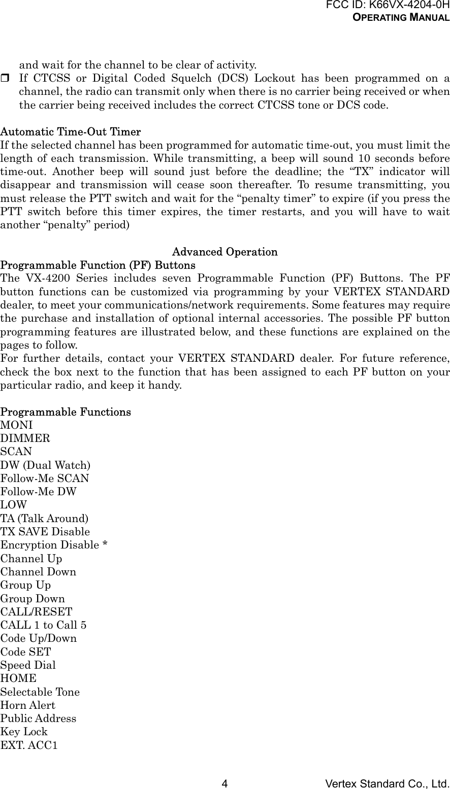 FCC ID: K66VX-4204-0HOPERATING MANUALVertex Standard Co., Ltd.4and wait for the channel to be clear of activity. If CTCSS or Digital Coded Squelch (DCS) Lockout has been programmed on achannel, the radio can transmit only when there is no carrier being received or whenthe carrier being received includes the correct CTCSS tone or DCS code.Automatic Time-Out TimerIf the selected channel has been programmed for automatic time-out, you must limit thelength of each transmission. While transmitting, a beep will sound 10 seconds beforetime-out. Another beep will sound just before the deadline; the “TX” indicator willdisappear and transmission will cease soon thereafter. To resume transmitting, youmust release the PTT switch and wait for the “penalty timer” to expire (if you press thePTT switch before this timer expires, the timer restarts, and you will have to waitanother “penalty” period)Advanced OperationProgrammable Function (PF) ButtonsThe VX-4200 Series includes seven Programmable Function (PF) Buttons. The PFbutton functions can be customized via programming by your VERTEX STANDARDdealer, to meet your communications/network requirements. Some features may requirethe purchase and installation of optional internal accessories. The possible PF buttonprogramming features are illustrated below, and these functions are explained on thepages to follow.For further details, contact your VERTEX STANDARD dealer. For future reference,check the box next to the function that has been assigned to each PF button on yourparticular radio, and keep it handy.Programmable FunctionsMONIDIMMERSCANDW (Dual Watch)Follow-Me SCANFollow-Me DWLOWTA (Talk Around)TX SAVE DisableEncryption Disable *Channel UpChannel DownGroup UpGroup DownCALL/RESETCALL 1 to Call 5Code Up/DownCode SETSpeed DialHOMESelectable ToneHorn AlertPublic AddressKey LockEXT. ACC1
