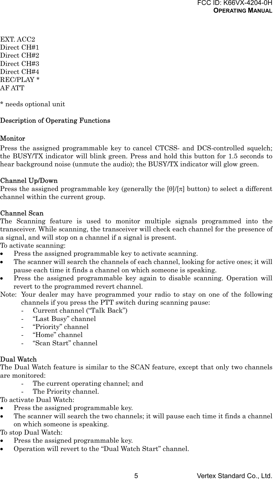 FCC ID: K66VX-4204-0HOPERATING MANUALVertex Standard Co., Ltd.5EXT. ACC2Direct CH#1Direct CH#2Direct CH#3Direct CH#4REC/PLAY *AF ATT* needs optional unitDescription of Operating FunctionsMonitorPress the assigned programmable key to cancel CTCSS- and DCS-controlled squelch;the BUSY/TX indicator will blink green. Press and hold this button for 1.5 seconds tohear background noise (unmute the audio); the BUSY/TX indicator will glow green.Channel Up/DownPress the assigned programmable key (generally the [θ]/[π] button) to select a differentchannel within the current group.Channel ScanThe Scanning feature is used to monitor multiple signals programmed into thetransceiver. While scanning, the transceiver will check each channel for the presence ofa signal, and will stop on a channel if a signal is present.To activate scanning:• Press the assigned programmable key to activate scanning.• The scanner will search the channels of each channel, looking for active ones; it willpause each time it finds a channel on which someone is speaking.• Press the assigned programmable key again to disable scanning. Operation willrevert to the programmed revert channel.Note: Your dealer may have programmed your radio to stay on one of the followingchannels if you press the PTT switch during scanning pause:- Current channel (“Talk Back”)- “Last Busy” channel- “Priority” channel- “Home” channel- “Scan Start” channelDual WatchThe Dual Watch feature is similar to the SCAN feature, except that only two channelsare monitored:- The current operating channel; and- The Priority channel.To activate Dual Watch:• Press the assigned programmable key.• The scanner will search the two channels; it will pause each time it finds a channelon which someone is speaking.To stop Dual Watch:• Press the assigned programmable key.• Operation will revert to the “Dual Watch Start” channel.