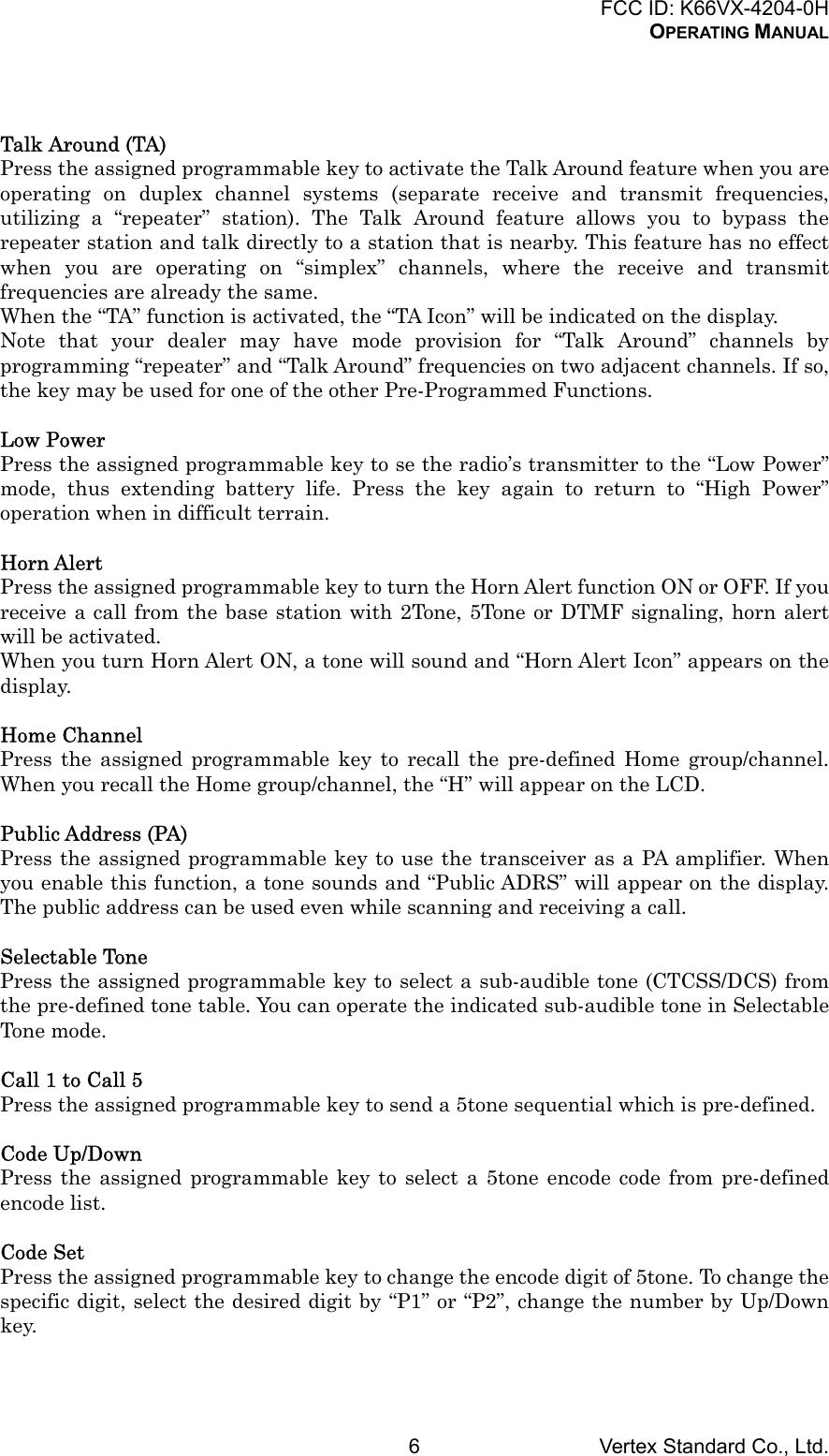 FCC ID: K66VX-4204-0HOPERATING MANUALVertex Standard Co., Ltd.6Talk Around (TA)Press the assigned programmable key to activate the Talk Around feature when you areoperating on duplex channel systems (separate receive and transmit frequencies,utilizing a “repeater” station). The Talk Around feature allows you to bypass therepeater station and talk directly to a station that is nearby. This feature has no effectwhen you are operating on “simplex” channels, where the receive and transmitfrequencies are already the same.When the “TA” function is activated, the “TA Icon” will be indicated on the display.Note that your dealer may have mode provision for “Talk Around” channels byprogramming “repeater” and “Talk Around” frequencies on two adjacent channels. If so,the key may be used for one of the other Pre-Programmed Functions.Low PowerPress the assigned programmable key to se the radio’s transmitter to the “Low Power”mode, thus extending battery life. Press the key again to return to “High Power”operation when in difficult terrain.Horn AlertPress the assigned programmable key to turn the Horn Alert function ON or OFF. If youreceive a call from the base station with 2Tone, 5Tone or DTMF signaling, horn alertwill be activated.When you turn Horn Alert ON, a tone will sound and “Horn Alert Icon” appears on thedisplay.Home ChannelPress the assigned programmable key to recall the pre-defined Home group/channel.When you recall the Home group/channel, the “H” will appear on the LCD.Public Address (PA)Press the assigned programmable key to use the transceiver as a PA amplifier. Whenyou enable this function, a tone sounds and “Public ADRS” will appear on the display.The public address can be used even while scanning and receiving a call.Selectable TonePress the assigned programmable key to select a sub-audible tone (CTCSS/DCS) fromthe pre-defined tone table. You can operate the indicated sub-audible tone in SelectableTone mode.Call 1 to Call 5Press the assigned programmable key to send a 5tone sequential which is pre-defined.Code Up/DownPress the assigned programmable key to select a 5tone encode code from pre-definedencode list.Code SetPress the assigned programmable key to change the encode digit of 5tone. To change thespecific digit, select the desired digit by “P1” or “P2”, change the number by Up/Downkey.