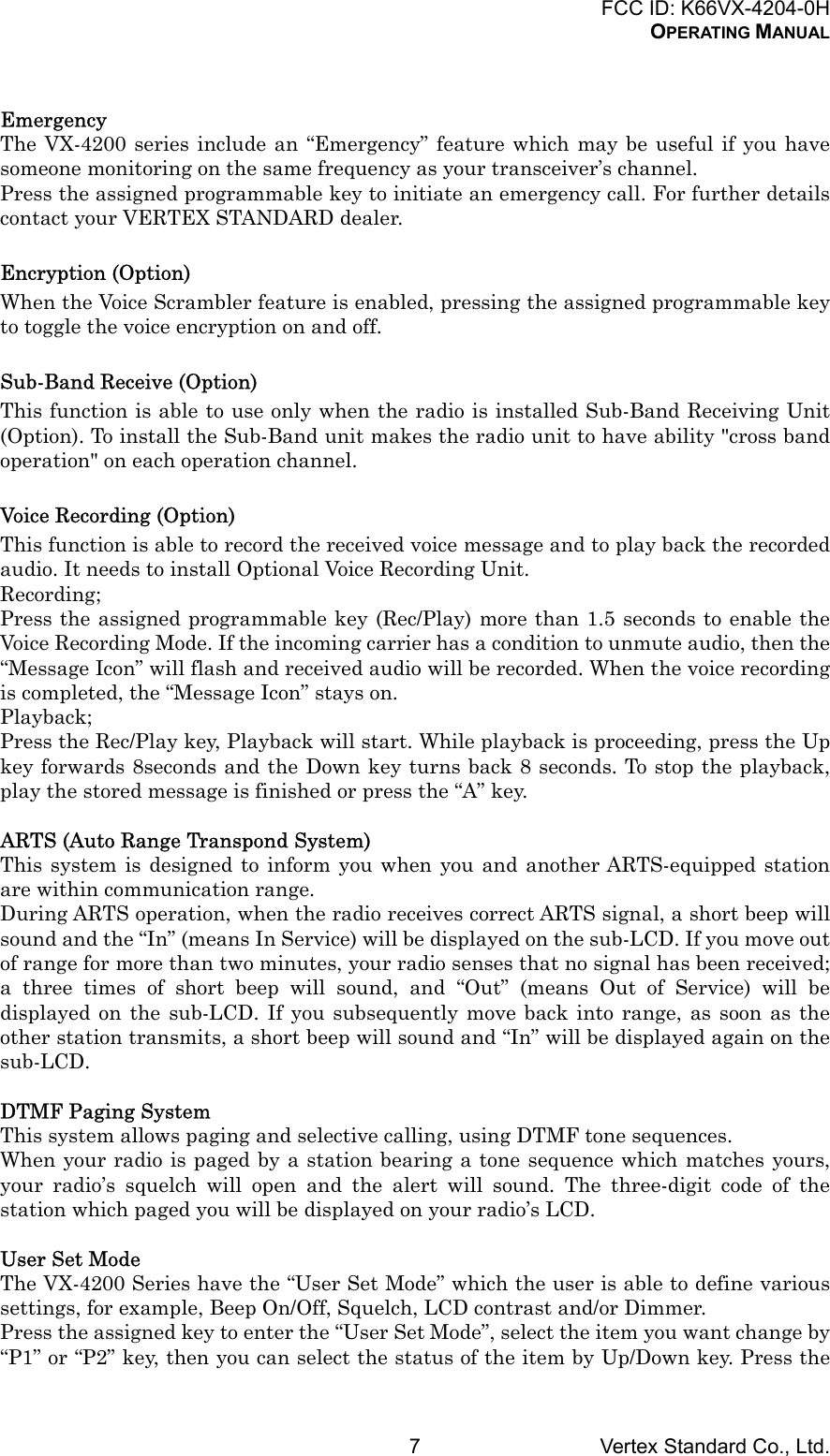 FCC ID: K66VX-4204-0HOPERATING MANUALVertex Standard Co., Ltd.7EmergencyThe VX-4200 series include an “Emergency” feature which may be useful if you havesomeone monitoring on the same frequency as your transceiver’s channel.Press the assigned programmable key to initiate an emergency call. For further detailscontact your VERTEX STANDARD dealer.Encryption (Option)When the Voice Scrambler feature is enabled, pressing the assigned programmable keyto toggle the voice encryption on and off.Sub-Band Receive (Option)This function is able to use only when the radio is installed Sub-Band Receiving Unit(Option). To install the Sub-Band unit makes the radio unit to have ability &quot;cross bandoperation&quot; on each operation channel.Voice Recording (Option)This function is able to record the received voice message and to play back the recordedaudio. It needs to install Optional Voice Recording Unit.Recording;Press the assigned programmable key (Rec/Play) more than 1.5 seconds to enable theVoice Recording Mode. If the incoming carrier has a condition to unmute audio, then the“Message Icon” will flash and received audio will be recorded. When the voice recordingis completed, the “Message Icon” stays on.Playback;Press the Rec/Play key, Playback will start. While playback is proceeding, press the Upkey forwards 8seconds and the Down key turns back 8 seconds. To stop the playback,play the stored message is finished or press the “A” key.ARTS (Auto Range Transpond System)This system is designed to inform you when you and another ARTS-equipped stationare within communication range.During ARTS operation, when the radio receives correct ARTS signal, a short beep willsound and the “In” (means In Service) will be displayed on the sub-LCD. If you move outof range for more than two minutes, your radio senses that no signal has been received;a three times of short beep will sound, and “Out” (means Out of Service) will bedisplayed on the sub-LCD. If you subsequently move back into range, as soon as theother station transmits, a short beep will sound and “In” will be displayed again on thesub-LCD.DTMF Paging SystemThis system allows paging and selective calling, using DTMF tone sequences.When your radio is paged by a station bearing a tone sequence which matches yours,your radio’s squelch will open and the alert will sound. The three-digit code of thestation which paged you will be displayed on your radio’s LCD.User Set ModeThe VX-4200 Series have the “User Set Mode” which the user is able to define varioussettings, for example, Beep On/Off, Squelch, LCD contrast and/or Dimmer.Press the assigned key to enter the “User Set Mode”, select the item you want change by“P1” or “P2” key, then you can select the status of the item by Up/Down key. Press the