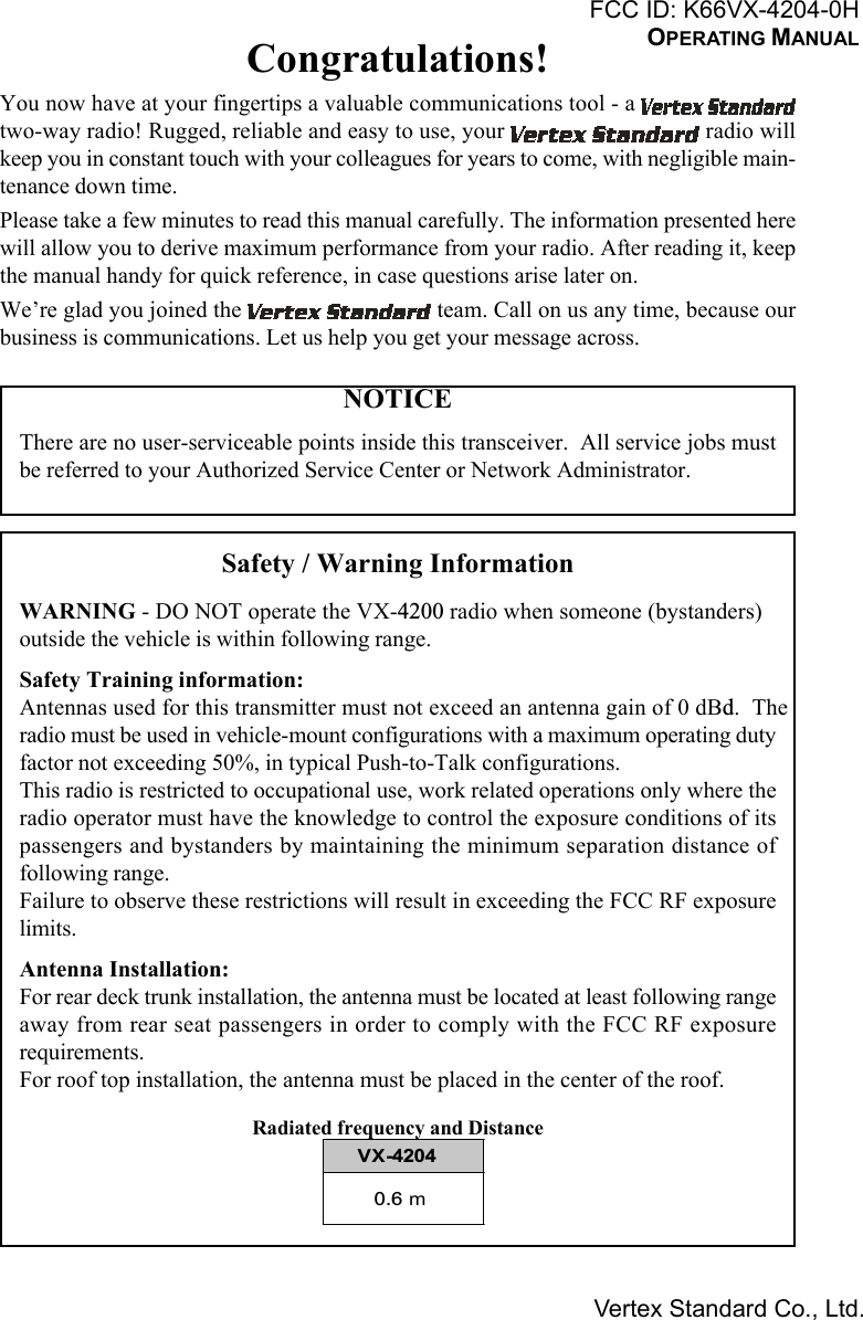 Congratulations!You now have at your fingertips a valuable communications tool - a two-way radio! Rugged, reliable and easy to use, your   radio willkeep you in constant touch with your colleagues for years to come, with negligible main-tenance down time.Please take a few minutes to read this manual carefully. The information presented herewill allow you to derive maximum performance from your radio. After reading it, keepthe manual handy for quick reference, in case questions arise later on.We’re glad you joined the   team. Call on us any time, because ourbusiness is communications. Let us help you get your message across.NOTICEThere are no user-serviceable points inside this transceiver.  All service jobs mustbe referred to your Authorized Service Center or Network Administrator.Safety / Warning InformationWARNING - DO NOT operate the VX-4200 radio when someone (bystanders)outside the vehicle is within following range.Safety Training information:Antennas used for this transmitter must not exceed an antenna gain of 0 dBd.  Theradio must be used in vehicle-mount configurations with a maximum operating dutyfactor not exceeding 50%, in typical Push-to-Talk configurations.This radio is restricted to occupational use, work related operations only where theradio operator must have the knowledge to control the exposure conditions of itspassengers and bystanders by maintaining the minimum separation distance offollowing range.Failure to observe these restrictions will result in exceeding the FCC RF exposurelimits.Antenna Installation:For rear deck trunk installation, the antenna must be located at least following rangeaway from rear seat passengers in order to comply with the FCC RF exposurerequirements.For roof top installation, the antenna must be placed in the center of the roof.Radiated frequency and DistanceVX-42040.6 mFCC ID: K66VX-4204-0HOPERATING MANUALVertex Standard Co., Ltd.