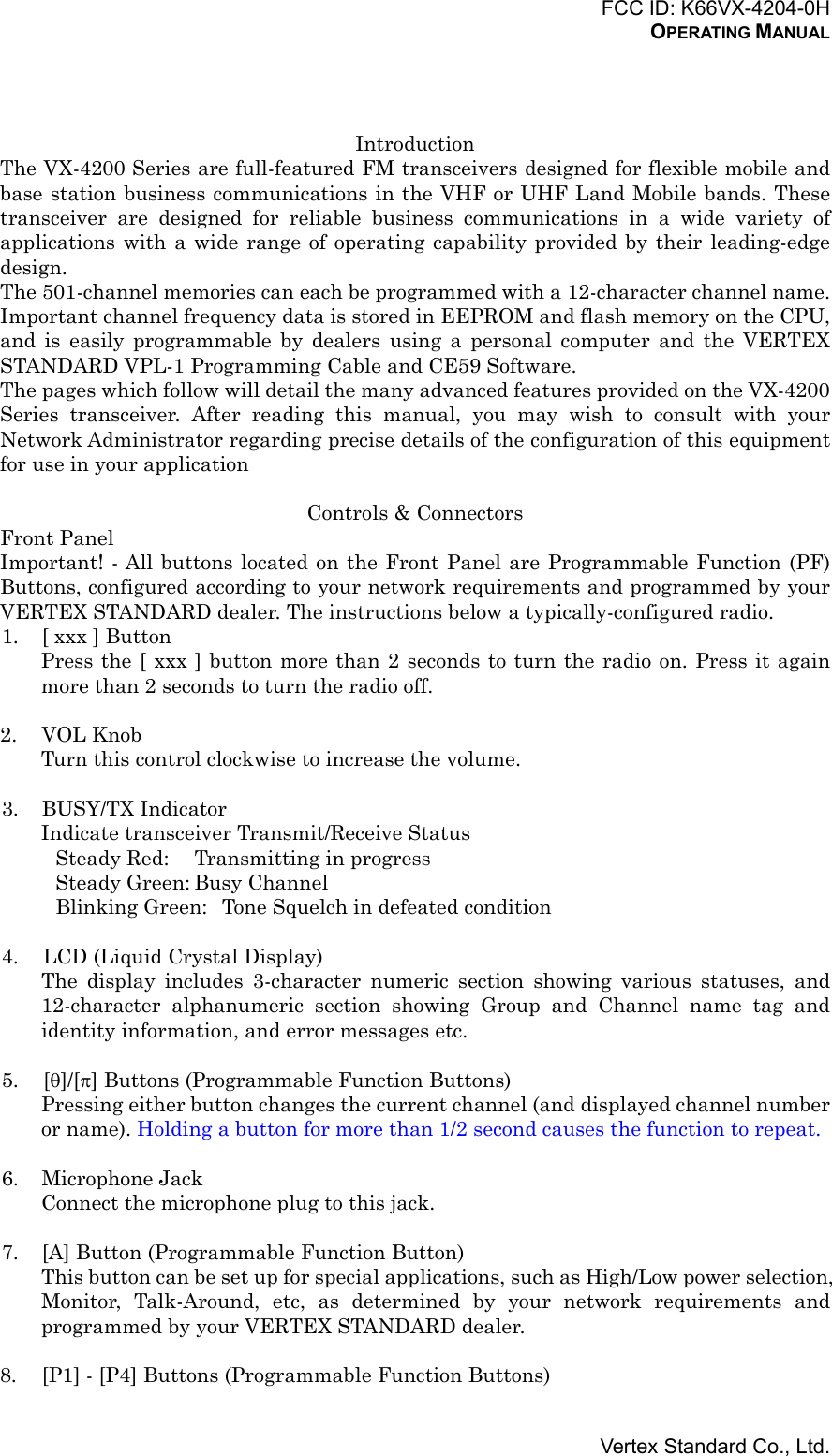 FCC ID: K66VX-4204-0HOPERATING MANUALVertex Standard Co., Ltd.IntroductionThe VX-4200 Series are full-featured FM transceivers designed for flexible mobile andbase station business communications in the VHF or UHF Land Mobile bands. Thesetransceiver are designed for reliable business communications in a wide variety ofapplications with a wide range of operating capability provided by their leading-edgedesign.The 501-channel memories can each be programmed with a 12-character channel name.Important channel frequency data is stored in EEPROM and flash memory on the CPU,and is easily programmable by dealers using a personal computer and the VERTEXSTANDARD VPL-1 Programming Cable and CE59 Software.The pages which follow will detail the many advanced features provided on the VX-4200Series transceiver. After reading this manual, you may wish to consult with yourNetwork Administrator regarding precise details of the configuration of this equipmentfor use in your applicationControls &amp; ConnectorsFront PanelImportant! - All buttons located on the Front Panel are Programmable Function (PF)Buttons, configured according to your network requirements and programmed by yourVERTEX STANDARD dealer. The instructions below a typically-configured radio.1. [ xxx ] ButtonPress the [ xxx ] button more than 2 seconds to turn the radio on. Press it againmore than 2 seconds to turn the radio off.2. VOL KnobTurn this control clockwise to increase the volume.3. BUSY/TX IndicatorIndicate transceiver Transmit/Receive StatusSteady Red: Transmitting in progressSteady Green: Busy ChannelBlinking Green: Tone Squelch in defeated condition4. LCD (Liquid Crystal Display)The display includes 3-character numeric section showing various statuses, and12-character alphanumeric section showing Group and Channel name tag andidentity information, and error messages etc.5. [θ]/[π] Buttons (Programmable Function Buttons)Pressing either button changes the current channel (and displayed channel numberor name). Holding a button for more than 1/2 second causes the function to repeat.6. Microphone JackConnect the microphone plug to this jack.7. [A] Button (Programmable Function Button)This button can be set up for special applications, such as High/Low power selection,Monitor, Talk-Around, etc, as determined by your network requirements andprogrammed by your VERTEX STANDARD dealer.8. [P1] - [P4] Buttons (Programmable Function Buttons)