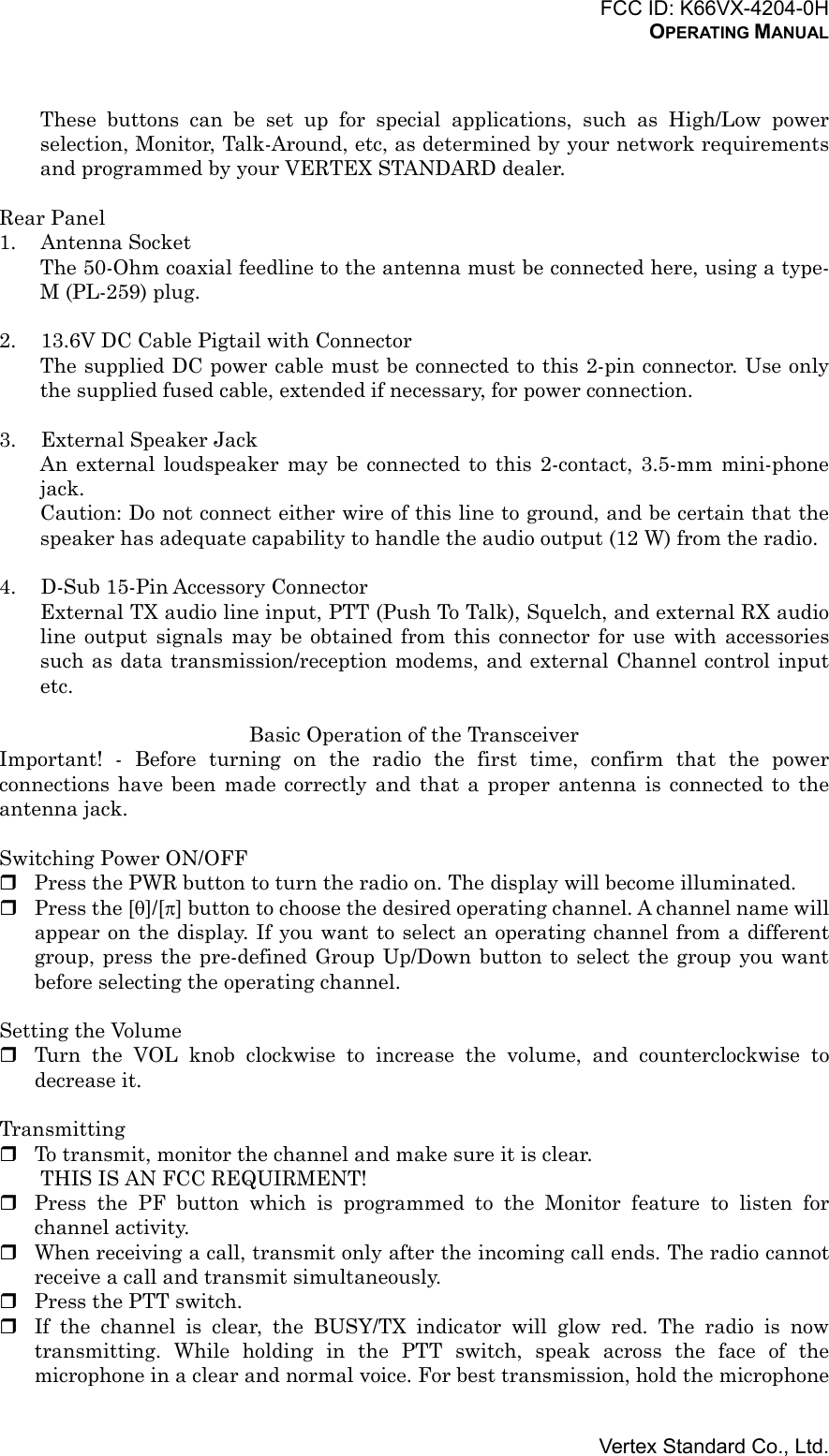 FCC ID: K66VX-4204-0HOPERATING MANUALVertex Standard Co., Ltd.These buttons can be set up for special applications, such as High/Low powerselection, Monitor, Talk-Around, etc, as determined by your network requirementsand programmed by your VERTEX STANDARD dealer.Rear Panel1. Antenna SocketThe 50-Ohm coaxial feedline to the antenna must be connected here, using a type-M (PL-259) plug.2. 13.6V DC Cable Pigtail with ConnectorThe supplied DC power cable must be connected to this 2-pin connector. Use onlythe supplied fused cable, extended if necessary, for power connection.3. External Speaker JackAn external loudspeaker may be connected to this 2-contact, 3.5-mm mini-phonejack.Caution: Do not connect either wire of this line to ground, and be certain that thespeaker has adequate capability to handle the audio output (12 W) from the radio.4. D-Sub 15-Pin Accessory ConnectorExternal TX audio line input, PTT (Push To Talk), Squelch, and external RX audioline output signals may be obtained from this connector for use with accessoriessuch as data transmission/reception modems, and external Channel control inputetc.Basic Operation of the TransceiverImportant! - Before turning on the radio the first time, confirm that the powerconnections have been made correctly and that a proper antenna is connected to theantenna jack.Switching Power ON/OFF Press the PWR button to turn the radio on. The display will become illuminated. Press the [θ]/[π] button to choose the desired operating channel. A channel name willappear on the display. If you want to select an operating channel from a differentgroup, press the pre-defined Group Up/Down button to select the group you wantbefore selecting the operating channel.Setting the Volume Turn the VOL knob clockwise to increase the volume, and counterclockwise todecrease it.Transmitting To transmit, monitor the channel and make sure it is clear.THIS IS AN FCC REQUIRMENT! Press the PF button which is programmed to the Monitor feature to listen forchannel activity. When receiving a call, transmit only after the incoming call ends. The radio cannotreceive a call and transmit simultaneously. Press the PTT switch. If the channel is clear, the BUSY/TX indicator will glow red. The radio is nowtransmitting. While holding in the PTT switch, speak across the face of themicrophone in a clear and normal voice. For best transmission, hold the microphone