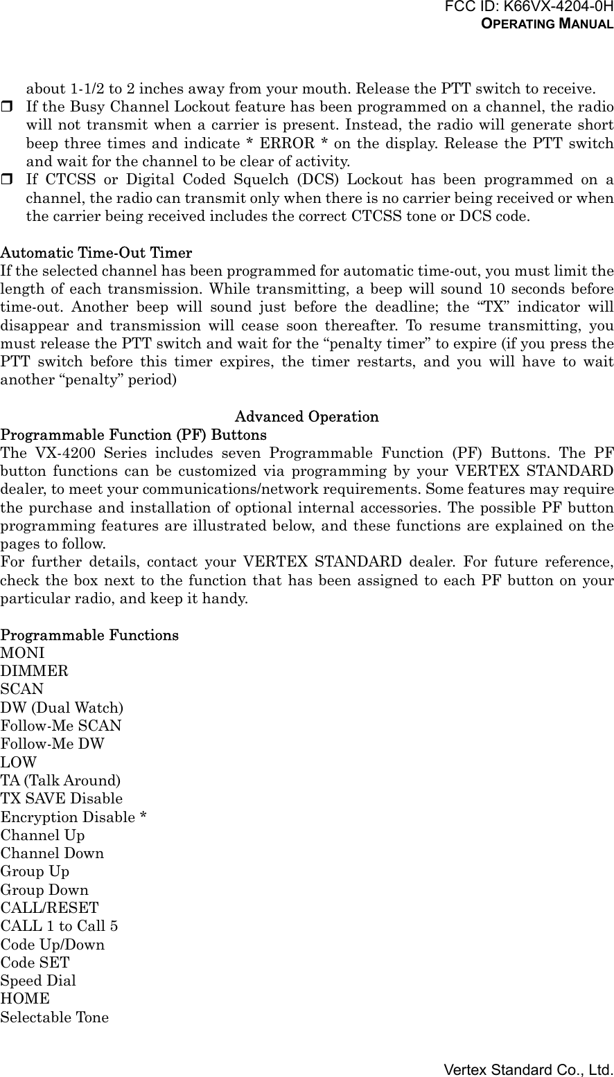 FCC ID: K66VX-4204-0HOPERATING MANUALVertex Standard Co., Ltd.about 1-1/2 to 2 inches away from your mouth. Release the PTT switch to receive. If the Busy Channel Lockout feature has been programmed on a channel, the radiowill not transmit when a carrier is present. Instead, the radio will generate shortbeep three times and indicate * ERROR * on the display. Release the PTT switchand wait for the channel to be clear of activity. If CTCSS or Digital Coded Squelch (DCS) Lockout has been programmed on achannel, the radio can transmit only when there is no carrier being received or whenthe carrier being received includes the correct CTCSS tone or DCS code.Automatic Time-Out TimerIf the selected channel has been programmed for automatic time-out, you must limit thelength of each transmission. While transmitting, a beep will sound 10 seconds beforetime-out. Another beep will sound just before the deadline; the “TX” indicator willdisappear and transmission will cease soon thereafter. To resume transmitting, youmust release the PTT switch and wait for the “penalty timer” to expire (if you press thePTT switch before this timer expires, the timer restarts, and you will have to waitanother “penalty” period)Advanced OperationProgrammable Function (PF) ButtonsThe VX-4200 Series includes seven Programmable Function (PF) Buttons. The PFbutton functions can be customized via programming by your VERTEX STANDARDdealer, to meet your communications/network requirements. Some features may requirethe purchase and installation of optional internal accessories. The possible PF buttonprogramming features are illustrated below, and these functions are explained on thepages to follow.For further details, contact your VERTEX STANDARD dealer. For future reference,check the box next to the function that has been assigned to each PF button on yourparticular radio, and keep it handy.Programmable FunctionsMONIDIMMERSCANDW (Dual Watch)Follow-Me SCANFollow-Me DWLOWTA (Talk Around)TX SAVE DisableEncryption Disable *Channel UpChannel DownGroup UpGroup DownCALL/RESETCALL 1 to Call 5Code Up/DownCode SETSpeed DialHOMESelectable Tone
