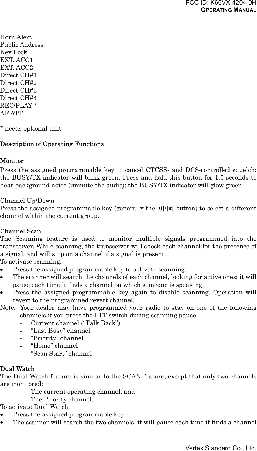 FCC ID: K66VX-4204-0HOPERATING MANUALVertex Standard Co., Ltd.Horn AlertPublic AddressKey LockEXT. ACC1EXT. ACC2Direct CH#1Direct CH#2Direct CH#3Direct CH#4REC/PLAY *AF ATT* needs optional unitDescription of Operating FunctionsMonitorPress the assigned programmable key to cancel CTCSS- and DCS-controlled squelch;the BUSY/TX indicator will blink green. Press and hold this button for 1.5 seconds tohear background noise (unmute the audio); the BUSY/TX indicator will glow green.Channel Up/DownPress the assigned programmable key (generally the [θ]/[π] button) to select a differentchannel within the current group.Channel ScanThe Scanning feature is used to monitor multiple signals programmed into thetransceiver. While scanning, the transceiver will check each channel for the presence ofa signal, and will stop on a channel if a signal is present.To activate scanning:• Press the assigned programmable key to activate scanning.• The scanner will search the channels of each channel, looking for active ones; it willpause each time it finds a channel on which someone is speaking.• Press the assigned programmable key again to disable scanning. Operation willrevert to the programmed revert channel.Note: Your dealer may have programmed your radio to stay on one of the followingchannels if you press the PTT switch during scanning pause:- Current channel (“Talk Back”)- “Last Busy” channel- “Priority” channel- “Home” channel- “Scan Start” channelDual WatchThe Dual Watch feature is similar to the SCAN feature, except that only two channelsare monitored:- The current operating channel; and- The Priority channel.To activate Dual Watch:• Press the assigned programmable key.• The scanner will search the two channels; it will pause each time it finds a channel