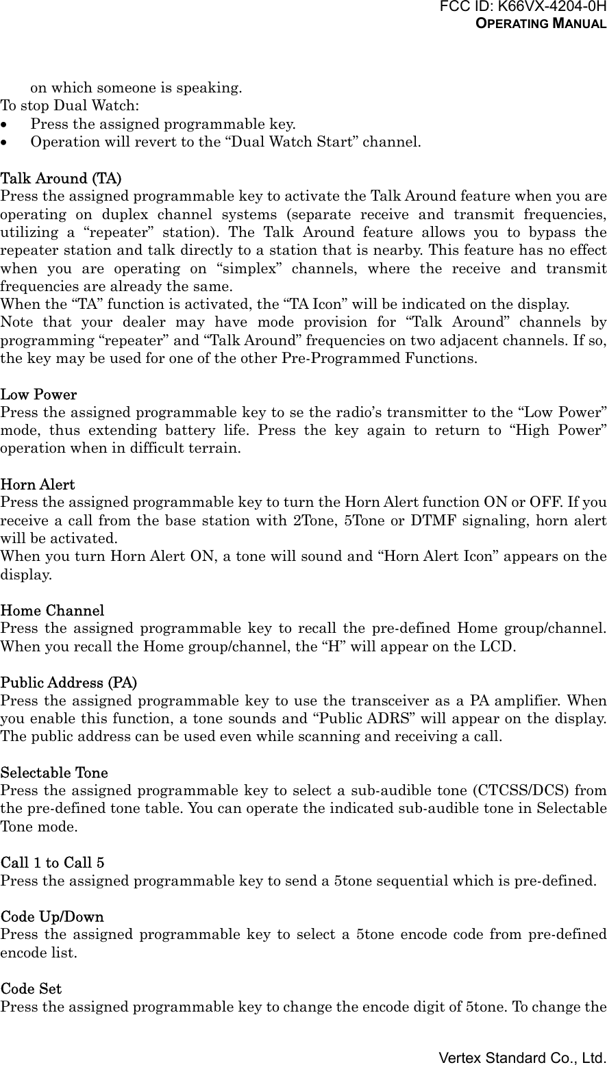 FCC ID: K66VX-4204-0HOPERATING MANUALVertex Standard Co., Ltd.on which someone is speaking.To stop Dual Watch:• Press the assigned programmable key.• Operation will revert to the “Dual Watch Start” channel.Talk Around (TA)Press the assigned programmable key to activate the Talk Around feature when you areoperating on duplex channel systems (separate receive and transmit frequencies,utilizing a “repeater” station). The Talk Around feature allows you to bypass therepeater station and talk directly to a station that is nearby. This feature has no effectwhen you are operating on “simplex” channels, where the receive and transmitfrequencies are already the same.When the “TA” function is activated, the “TA Icon” will be indicated on the display.Note that your dealer may have mode provision for “Talk Around” channels byprogramming “repeater” and “Talk Around” frequencies on two adjacent channels. If so,the key may be used for one of the other Pre-Programmed Functions.Low PowerPress the assigned programmable key to se the radio’s transmitter to the “Low Power”mode, thus extending battery life. Press the key again to return to “High Power”operation when in difficult terrain.Horn AlertPress the assigned programmable key to turn the Horn Alert function ON or OFF. If youreceive a call from the base station with 2Tone, 5Tone or DTMF signaling, horn alertwill be activated.When you turn Horn Alert ON, a tone will sound and “Horn Alert Icon” appears on thedisplay.Home ChannelPress the assigned programmable key to recall the pre-defined Home group/channel.When you recall the Home group/channel, the “H” will appear on the LCD.Public Address (PA)Press the assigned programmable key to use the transceiver as a PA amplifier. Whenyou enable this function, a tone sounds and “Public ADRS” will appear on the display.The public address can be used even while scanning and receiving a call.Selectable TonePress the assigned programmable key to select a sub-audible tone (CTCSS/DCS) fromthe pre-defined tone table. You can operate the indicated sub-audible tone in SelectableTone mode.Call 1 to Call 5Press the assigned programmable key to send a 5tone sequential which is pre-defined.Code Up/DownPress the assigned programmable key to select a 5tone encode code from pre-definedencode list.Code SetPress the assigned programmable key to change the encode digit of 5tone. To change the