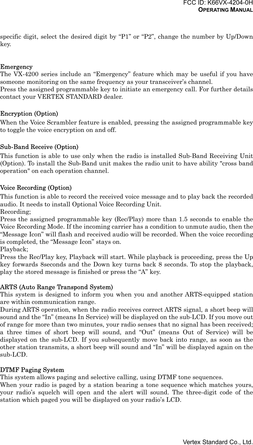 FCC ID: K66VX-4204-0HOPERATING MANUALVertex Standard Co., Ltd.specific digit, select the desired digit by “P1” or “P2”, change the number by Up/Downkey.EmergencyThe VX-4200 series include an “Emergency” feature which may be useful if you havesomeone monitoring on the same frequency as your transceiver’s channel.Press the assigned programmable key to initiate an emergency call. For further detailscontact your VERTEX STANDARD dealer.Encryption (Option)When the Voice Scrambler feature is enabled, pressing the assigned programmable keyto toggle the voice encryption on and off.Sub-Band Receive (Option)This function is able to use only when the radio is installed Sub-Band Receiving Unit(Option). To install the Sub-Band unit makes the radio unit to have ability &quot;cross bandoperation&quot; on each operation channel.Voice Recording (Option)This function is able to record the received voice message and to play back the recordedaudio. It needs to install Optional Voice Recording Unit.Recording;Press the assigned programmable key (Rec/Play) more than 1.5 seconds to enable theVoice Recording Mode. If the incoming carrier has a condition to unmute audio, then the“Message Icon” will flash and received audio will be recorded. When the voice recordingis completed, the “Message Icon” stays on.Playback;Press the Rec/Play key, Playback will start. While playback is proceeding, press the Upkey forwards 8seconds and the Down key turns back 8 seconds. To stop the playback,play the stored message is finished or press the “A” key.ARTS (Auto Range Transpond System)This system is designed to inform you when you and another ARTS-equipped stationare within communication range.During ARTS operation, when the radio receives correct ARTS signal, a short beep willsound and the “In” (means In Service) will be displayed on the sub-LCD. If you move outof range for more than two minutes, your radio senses that no signal has been received;a three times of short beep will sound, and “Out” (means Out of Service) will bedisplayed on the sub-LCD. If you subsequently move back into range, as soon as theother station transmits, a short beep will sound and “In” will be displayed again on thesub-LCD.DTMF Paging SystemThis system allows paging and selective calling, using DTMF tone sequences.When your radio is paged by a station bearing a tone sequence which matches yours,your radio’s squelch will open and the alert will sound. The three-digit code of thestation which paged you will be displayed on your radio’s LCD.