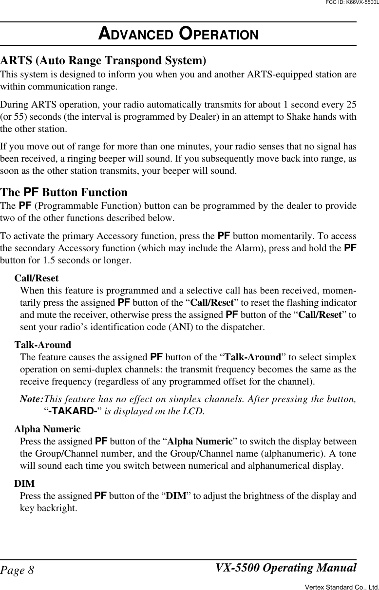 Page 8 VX-5500 Operating ManualARTS (Auto Range Transpond System)This system is designed to inform you when you and another ARTS-equipped station arewithin communication range.During ARTS operation, your radio automatically transmits for about 1 second every 25(or 55) seconds (the interval is programmed by Dealer) in an attempt to Shake hands withthe other station.If you move out of range for more than one minutes, your radio senses that no signal hasbeen received, a ringing beeper will sound. If you subsequently move back into range, assoon as the other station transmits, your beeper will sound.The PF Button FunctionThe PF (Programmable Function) button can be programmed by the dealer to providetwo of the other functions described below.To activate the primary Accessory function, press the PF button momentarily. To accessthe secondary Accessory function (which may include the Alarm), press and hold the PFbutton for 1.5 seconds or longer.Call/ResetWhen this feature is programmed and a selective call has been received, momen-tarily press the assigned PF button of the “Call/Reset” to reset the flashing indicatorand mute the receiver, otherwise press the assigned PF button of the “Call/Reset” tosent your radio’s identification code (ANI) to the dispatcher.Talk-AroundThe feature causes the assigned PF button of the “Talk-Around” to select simplexoperation on semi-duplex channels: the transmit frequency becomes the same as thereceive frequency (regardless of any programmed offset for the channel).Note:This feature has no effect on simplex channels. After pressing the button,“-TAKARD-” is displayed on the LCD.Alpha NumericPress the assigned PF button of the “Alpha Numeric” to switch the display betweenthe Group/Channel number, and the Group/Channel name (alphanumeric). A tonewill sound each time you switch between numerical and alphanumerical display.DIMPress the assigned PF button of the “DIM” to adjust the brightness of the display andkey backright.ADVANCED OPERATIONVertex Standard Co., Ltd.FCC ID: K66VX-5500L