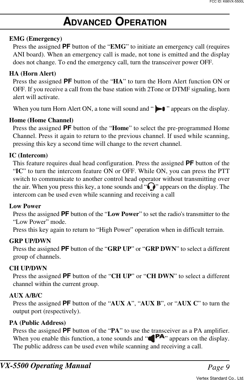 Page 9VX-5500 Operating ManualEMG (Emergency)Press the assigned PF button of the “EMG” to initiate an emergency call (requiresANI board). When an emergency call is made, not tone is emitted and the displaydoes not change. To end the emergency call, turn the transceiver power OFF.HA (Horn Alert)Press the assigned PF button of the “HA” to turn the Horn Alert function ON orOFF. If you receive a call from the base station with 2Tone or DTMF signaling, hornalert will activate.When you turn Horn Alert ON, a tone will sound and “   ” appears on the display.Home (Home Channel)Press the assigned PF button of the “Home” to select the pre-programmed HomeChannel. Press it again to return to the previous channel. If used while scanning,pressing this key a second time will change to the revert channel.IC (Intercom)This feature requires dual head configuration. Press the assigned PF button of the“IC” to turn the intercom feature ON or OFF. While ON, you can press the PTTswitch to communicate to another control head operator without transmitting overthe air. When you press this key, a tone sounds and “ ” appears on the display. Theintercom can be used even while scanning and receiving a callLow PowerPress the assigned PF button of the “Low Power” to set the radio&apos;s transmitter to the“Low Power” mode.Press this key again to return to “High Power” operation when in difficult terrain.GRP UP/DWNPress the assigned PF button of the “GRP UP” or “GRP DWN” to select a differentgroup of channels.CH UP/DWNPress the assigned PF button of the “CH UP” or “CH DWN” to select a differentchannel within the current group.AUX A/B/CPress the assigned PF button of the “AUX A”, “AUX B”, or “AUX C” to turn theoutput port (respectively).PA (Public Address)Press the assigned PF button of the “PA” to use the transceiver as a PA amplifier.When you enable this function, a tone sounds and “ ” appears on the display.The public address can be used even while scanning and receiving a call.ADVANCED OPERATIONVertex Standard Co., Ltd.FCC ID: K66VX-5500L