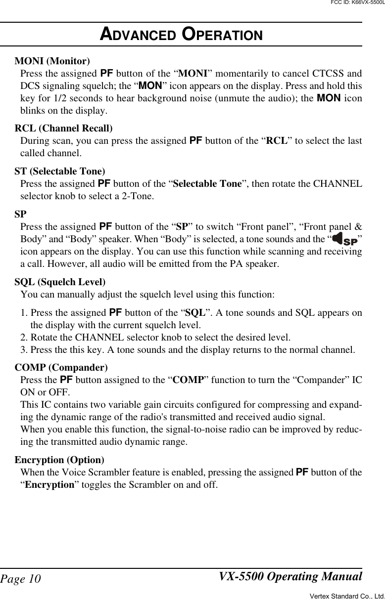 Page 10 VX-5500 Operating ManualMONI (Monitor)Press the assigned PF button of the “MONI” momentarily to cancel CTCSS andDCS signaling squelch; the “MON” icon appears on the display. Press and hold thiskey for 1/2 seconds to hear background noise (unmute the audio); the MON iconblinks on the display.RCL (Channel Recall)During scan, you can press the assigned PF button of the “RCL” to select the lastcalled channel.ST (Selectable Tone)Press the assigned PF button of the “Selectable Tone”, then rotate the CHANNELselector knob to select a 2-Tone.SPPress the assigned PF button of the “SP” to switch “Front panel”, “Front panel &amp;Body” and “Body” speaker. When “Body” is selected, a tone sounds and the “ ”icon appears on the display. You can use this function while scanning and receivinga call. However, all audio will be emitted from the PA speaker.SQL (Squelch Level)You can manually adjust the squelch level using this function:1. Press the assigned PF button of the “SQL”. A tone sounds and SQL appears onthe display with the current squelch level.2. Rotate the CHANNEL selector knob to select the desired level.3. Press the this key. A tone sounds and the display returns to the normal channel.COMP (Compander)Press the PF button assigned to the “COMP” function to turn the “Compander” ICON or OFF.This IC contains two variable gain circuits configured for compressing and expand-ing the dynamic range of the radio&apos;s transmitted and received audio signal.When you enable this function, the signal-to-noise radio can be improved by reduc-ing the transmitted audio dynamic range.Encryption (Option)When the Voice Scrambler feature is enabled, pressing the assigned PF button of the“Encryption” toggles the Scrambler on and off.ADVANCED OPERATIONVertex Standard Co., Ltd.FCC ID: K66VX-5500L