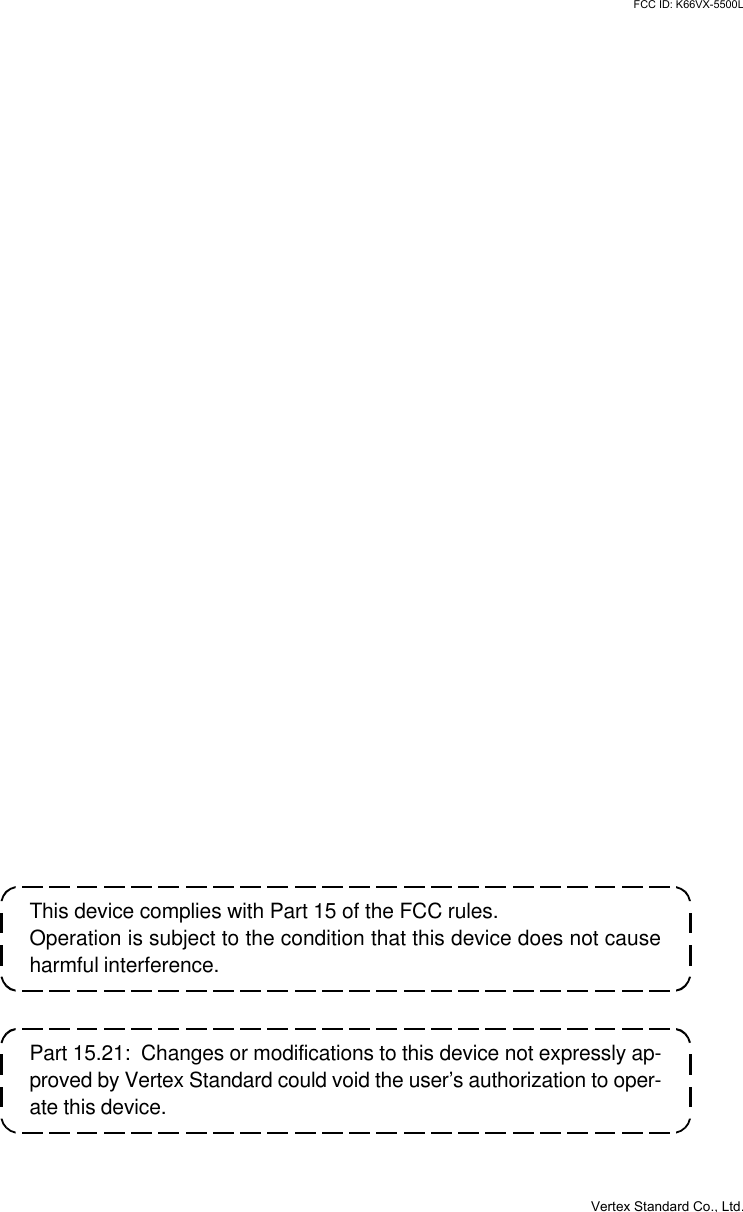 VX-3200 OPERATING MANUALThis device complies with Part 15 of the FCC rules.Operation is subject to the condition that this device does not causeharmful interference.Part 15.21:  Changes or modifications to this device not expressly ap-proved by Vertex Standard could void the user’s authorization to oper-ate this device.Vertex Standard Co., Ltd.FCC ID: K66VX-5500L