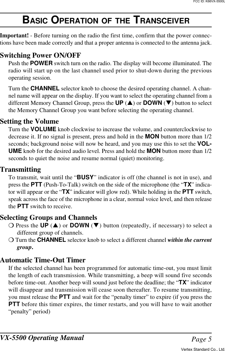 Page 5VX-5500 Operating ManualBASIC OPERATION OF THE TRANSCEIVERImportant! - Before turning on the radio the first time, confirm that the power connec-tions have been made correctly and that a proper antenna is connected to the antenna jack.Switching Power ON/OFFPush the POWER switch turn on the radio. The display will become illuminated. Theradio will start up on the last channel used prior to shut-down during the previousoperating session.Turn the CHANNEL selector knob to choose the desired operating channel. A chan-nel name will appear on the display. If you want to select the operating channel from adifferent Memory Channel Group, press the UP (p) or DOWN (q) button to selectthe Memory Channel Group you want before selecting the operating channel.Setting the VolumeTurn the VOLUME knob clockwise to increase the volume, and counterclockwise todecrease it. If no signal is present, press and hold in the MON button more than 1/2seconds; background noise will now be heard, and you may use this to set the VOL-UME knob for the desired audio level. Press and hold the MON button more than 1/2seconds to quiet the noise and resume normal (quiet) monitoring.TransmittingTo transmit, wait until the “BUSY” indicator is off (the channel is not in use), andpress the PTT (Push-To-Talk) switch on the side of the microphone (the “TX” indica-tor will appear or the “TX” indicator will glow red). While holding in the PTT switch,speak across the face of the microphone in a clear, normal voice level, and then releasethe PTT switch to receive.Selecting Groups and Channelsm Press the UP (p) or DOWN (q) button (repeatedly, if necessary) to select adifferent group of channels.m Turn the CHANNEL selector knob to select a different channel within the currentgroup.Automatic Time-Out TimerIf the selected channel has been programmed for automatic time-out, you must limitthe length of each transmission. While transmitting, a beep will sound five secondsbefore time-out. Another beep will sound just before the deadline; the “TX” indicatorwill disappear and transmission will cease soon thereafter. To resume transmitting,you must release the PTT and wait for the “penalty timer” to expire (if you press thePTT before this timer expires, the timer restarts, and you will have to wait another“penalty” period)Vertex Standard Co., Ltd.FCC ID: K66VX-5500L