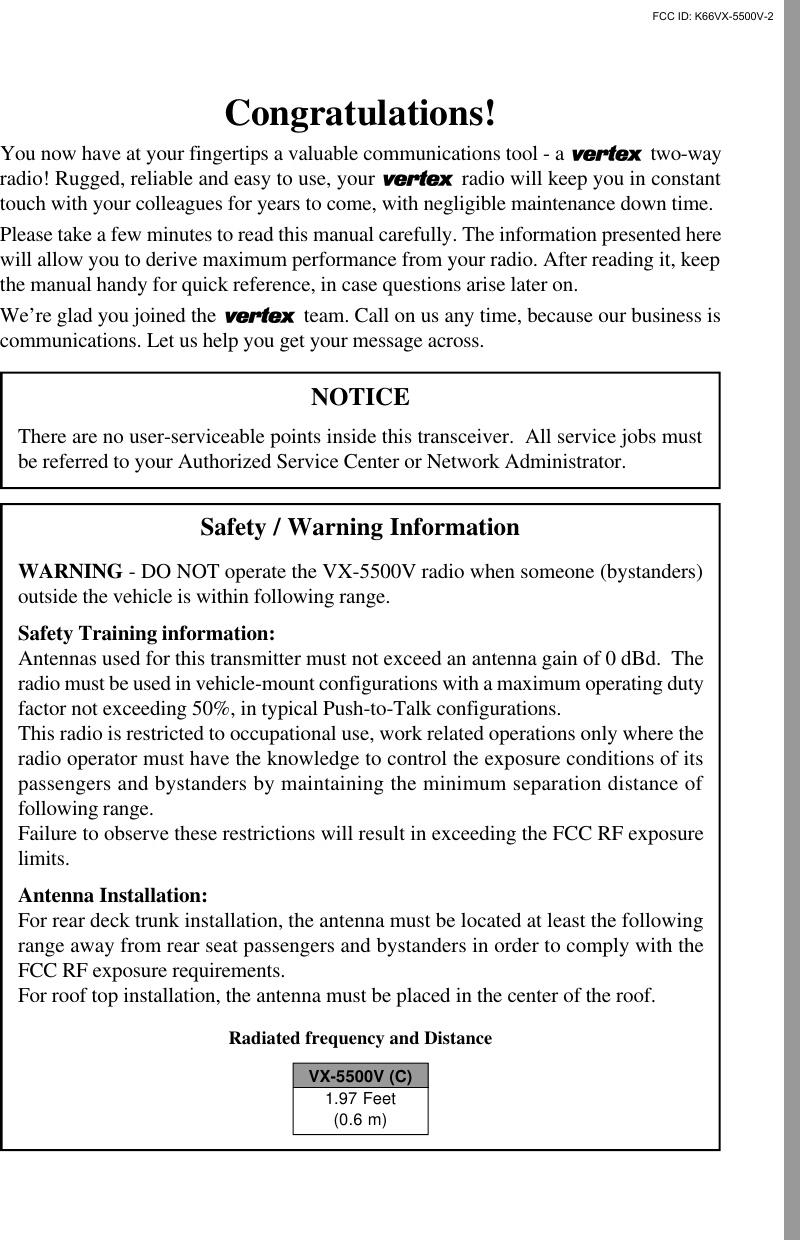 Congratulations!You now have at your fingertips a valuable communications tool - a   two-wayradio! Rugged, reliable and easy to use, your   radio will keep you in constanttouch with your colleagues for years to come, with negligible maintenance down time.Please take a few minutes to read this manual carefully. The information presented herewill allow you to derive maximum performance from your radio. After reading it, keepthe manual handy for quick reference, in case questions arise later on.We’re glad you joined the   team. Call on us any time, because our business iscommunications. Let us help you get your message across.NOTICEThere are no user-serviceable points inside this transceiver.  All service jobs mustbe referred to your Authorized Service Center or Network Administrator.Safety / Warning InformationWARNING - DO NOT operate the VX-5500V radio when someone (bystanders)outside the vehicle is within following range.Safety Training information:Antennas used for this transmitter must not exceed an antenna gain of 0 dBd.  Theradio must be used in vehicle-mount configurations with a maximum operating dutyfactor not exceeding 50%, in typical Push-to-Talk configurations.This radio is restricted to occupational use, work related operations only where theradio operator must have the knowledge to control the exposure conditions of itspassengers and bystanders by maintaining the minimum separation distance offollowing range.Failure to observe these restrictions will result in exceeding the FCC RF exposurelimits.Antenna Installation:For rear deck trunk installation, the antenna must be located at least the followingrange away from rear seat passengers and bystanders in order to comply with theFCC RF exposure requirements.For roof top installation, the antenna must be placed in the center of the roof.Radiated frequency and DistanceVX-5500V (C)1.97 Feet(0.6 m)FCC ID: K66VX-5500V-2