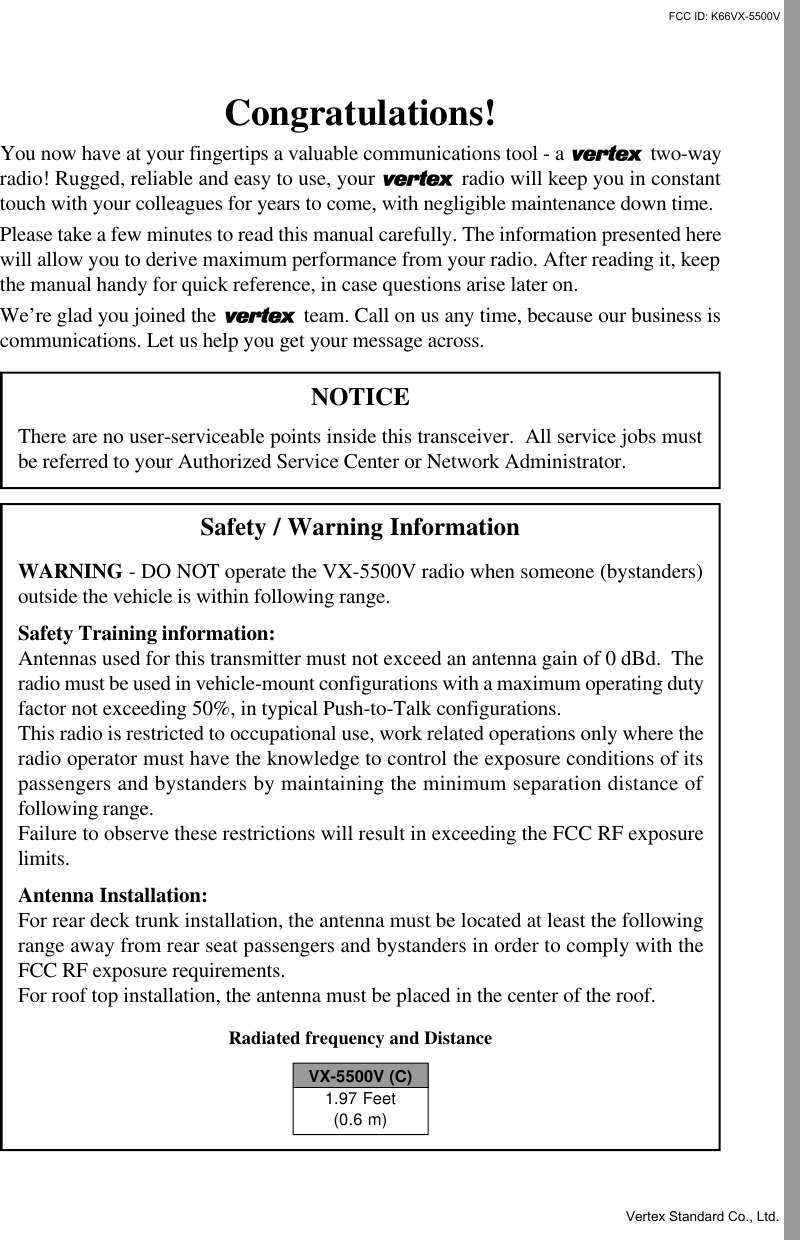 Congratulations!You now have at your fingertips a valuable communications tool - a   two-wayradio! Rugged, reliable and easy to use, your   radio will keep you in constanttouch with your colleagues for years to come, with negligible maintenance down time.Please take a few minutes to read this manual carefully. The information presented herewill allow you to derive maximum performance from your radio. After reading it, keepthe manual handy for quick reference, in case questions arise later on.We’re glad you joined the   team. Call on us any time, because our business iscommunications. Let us help you get your message across.NOTICEThere are no user-serviceable points inside this transceiver.  All service jobs mustbe referred to your Authorized Service Center or Network Administrator.Safety / Warning InformationWARNING - DO NOT operate the VX-5500V radio when someone (bystanders)outside the vehicle is within following range.Safety Training information:Antennas used for this transmitter must not exceed an antenna gain of 0 dBd.  Theradio must be used in vehicle-mount configurations with a maximum operating dutyfactor not exceeding 50%, in typical Push-to-Talk configurations.This radio is restricted to occupational use, work related operations only where theradio operator must have the knowledge to control the exposure conditions of itspassengers and bystanders by maintaining the minimum separation distance offollowing range.Failure to observe these restrictions will result in exceeding the FCC RF exposurelimits.Antenna Installation:For rear deck trunk installation, the antenna must be located at least the followingrange away from rear seat passengers and bystanders in order to comply with theFCC RF exposure requirements.For roof top installation, the antenna must be placed in the center of the roof.Radiated frequency and DistanceVX-5500V (C)1.97 Feet(0.6 m)FCC ID: K66VX-5500VVertex Standard Co., Ltd.