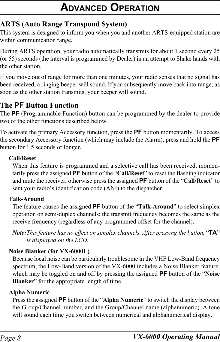 Page 8 VX-6000 Operating ManualARTS (Auto Range Transpond System)This system is designed to inform you when you and another ARTS-equipped station arewithin communication range.During ARTS operation, your radio automatically transmits for about 1 second every 25(or 55) seconds (the interval is programmed by Dealer) in an attempt to Shake hands withthe other station.If you move out of range for more than one minutes, your radio senses that no signal hasbeen received, a ringing beeper will sound. If you subsequently move back into range, assoon as the other station transmits, your beeper will sound.The PF Button FunctionThe PF (Programmable Function) button can be programmed by the dealer to providetwo of the other functions described below.To activate the primary Accessory function, press the PF button momentarily. To accessthe secondary Accessory function (which may include the Alarm), press and hold the PFbutton for 1.5 seconds or longer.Call/ResetWhen this feature is programmed and a selective call has been received, momen-tarily press the assigned PF button of the “Call/Reset” to reset the flashing indicatorand mute the receiver, otherwise press the assigned PF button of the “Call/Reset” tosent your radio’s identification code (ANI) to the dispatcher.Talk-AroundThe feature causes the assigned PF button of the “Talk-Around” to select simplexoperation on semi-duplex channels: the transmit frequency becomes the same as thereceive frequency (regardless of any programmed offset for the channel).Note:This feature has no effect on simplex channels. After pressing the button, “TA”is displayed on the LCD.Noise Blanker (for VX-6000L)Because local noise can be particularly troublesome in the VHF Low-Band frequencyspectrum, the Low-Band version of the VX-6000 includes a Noise Blanker feature,which may be toggled on and off by pressing the assigned PF button of the “NoiseBlanker” for the appropriate length of time.Alpha NumericPress the assigned PF button of the “Alpha Numeric” to switch the display betweenthe Group/Channel number, and the Group/Channel name (alphanumeric). A tonewill sound each time you switch between numerical and alphanumerical display.ADVANCED OPERATION