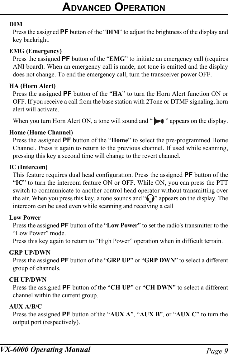 Page 9VX-6000 Operating ManualDIMPress the assigned PF button of the “DIM” to adjust the brightness of the display andkey backright.EMG (Emergency)Press the assigned PF button of the “EMG” to initiate an emergency call (requiresANI board). When an emergency call is made, not tone is emitted and the displaydoes not change. To end the emergency call, turn the transceiver power OFF.HA (Horn Alert)Press the assigned PF button of the “HA” to turn the Horn Alert function ON orOFF. If you receive a call from the base station with 2Tone or DTMF signaling, hornalert will activate.When you turn Horn Alert ON, a tone will sound and “   ” appears on the display.Home (Home Channel)Press the assigned PF button of the “Home” to select the pre-programmed HomeChannel. Press it again to return to the previous channel. If used while scanning,pressing this key a second time will change to the revert channel.IC (Intercom)This feature requires dual head configuration. Press the assigned PF button of the“IC” to turn the intercom feature ON or OFF. While ON, you can press the PTTswitch to communicate to another control head operator without transmitting overthe air. When you press this key, a tone sounds and “ ” appears on the display. Theintercom can be used even while scanning and receiving a callLow PowerPress the assigned PF button of the “Low Power” to set the radio&apos;s transmitter to the“Low Power” mode.Press this key again to return to “High Power” operation when in difficult terrain.GRP UP/DWNPress the assigned PF button of the “GRP UP” or “GRP DWN” to select a differentgroup of channels.CH UP/DWNPress the assigned PF button of the “CH UP” or “CH DWN” to select a differentchannel within the current group.AUX A/B/CPress the assigned PF button of the “AUX A”, “AUX B”, or “AUX C” to turn theoutput port (respectively).ADVANCED OPERATION