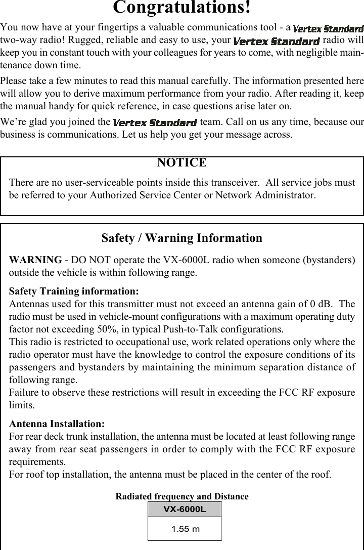 Congratulations!You now have at your fingertips a valuable communications tool - a two-way radio! Rugged, reliable and easy to use, your   radio willkeep you in constant touch with your colleagues for years to come, with negligible main-tenance down time.Please take a few minutes to read this manual carefully. The information presented herewill allow you to derive maximum performance from your radio. After reading it, keepthe manual handy for quick reference, in case questions arise later on.We’re glad you joined the   team. Call on us any time, because ourbusiness is communications. Let us help you get your message across.NOTICEThere are no user-serviceable points inside this transceiver.  All service jobs mustbe referred to your Authorized Service Center or Network Administrator.Safety / Warning InformationWARNING - DO NOT operate the VX-6000L radio when someone (bystanders)outside the vehicle is within following range.Safety Training information:Antennas used for this transmitter must not exceed an antenna gain of 0 dB.  Theradio must be used in vehicle-mount configurations with a maximum operating dutyfactor not exceeding 50%, in typical Push-to-Talk configurations.This radio is restricted to occupational use, work related operations only where theradio operator must have the knowledge to control the exposure conditions of itspassengers and bystanders by maintaining the minimum separation distance offollowing range.Failure to observe these restrictions will result in exceeding the FCC RF exposurelimits.Antenna Installation:For rear deck trunk installation, the antenna must be located at least following rangeaway from rear seat passengers in order to comply with the FCC RF exposurerequirements.For roof top installation, the antenna must be placed in the center of the roof.Radiated frequency and DistanceVX-6000L1.55 m