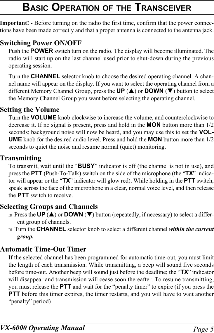 Page 5VX-6000 Operating ManualBASIC OPERATION OF THE TRANSCEIVERImportant! - Before turning on the radio the first time, confirm that the power connec-tions have been made correctly and that a proper antenna is connected to the antenna jack.Switching Power ON/OFFPush the POWER switch turn on the radio. The display will become illuminated. Theradio will start up on the last channel used prior to shut-down during the previousoperating session.Turn the CHANNEL selector knob to choose the desired operating channel. A chan-nel name will appear on the display. If you want to select the operating channel from adifferent Memory Channel Group, press the UP (!) or DOWN (&quot;) button to selectthe Memory Channel Group you want before selecting the operating channel.Setting the VolumeTurn the VOLUME knob clockwise to increase the volume, and counterclockwise todecrease it. If no signal is present, press and hold in the MON button more than 1/2seconds; background noise will now be heard, and you may use this to set the VOL-UME knob for the desired audio level. Press and hold the MON button more than 1/2seconds to quiet the noise and resume normal (quiet) monitoring.TransmittingTo transmit, wait until the “BUSY” indicator is off (the channel is not in use), andpress the PTT (Push-To-Talk) switch on the side of the microphone (the “TX” indica-tor will appear or the “TX” indicator will glow red). While holding in the PTT switch,speak across the face of the microphone in a clear, normal voice level, and then releasethe PTT switch to receive.Selecting Groups and Channelsm Press the UP (!) or DOWN (&quot;) button (repeatedly, if necessary) to select a differ-ent group of channels.m Turn the CHANNEL selector knob to select a different channel within the currentgroup.Automatic Time-Out TimerIf the selected channel has been programmed for automatic time-out, you must limitthe length of each transmission. While transmitting, a beep will sound five secondsbefore time-out. Another beep will sound just before the deadline; the “TX” indicatorwill disappear and transmission will cease soon thereafter. To resume transmitting,you must release the PTT and wait for the “penalty timer” to expire (if you press thePTT before this timer expires, the timer restarts, and you will have to wait another“penalty” period)