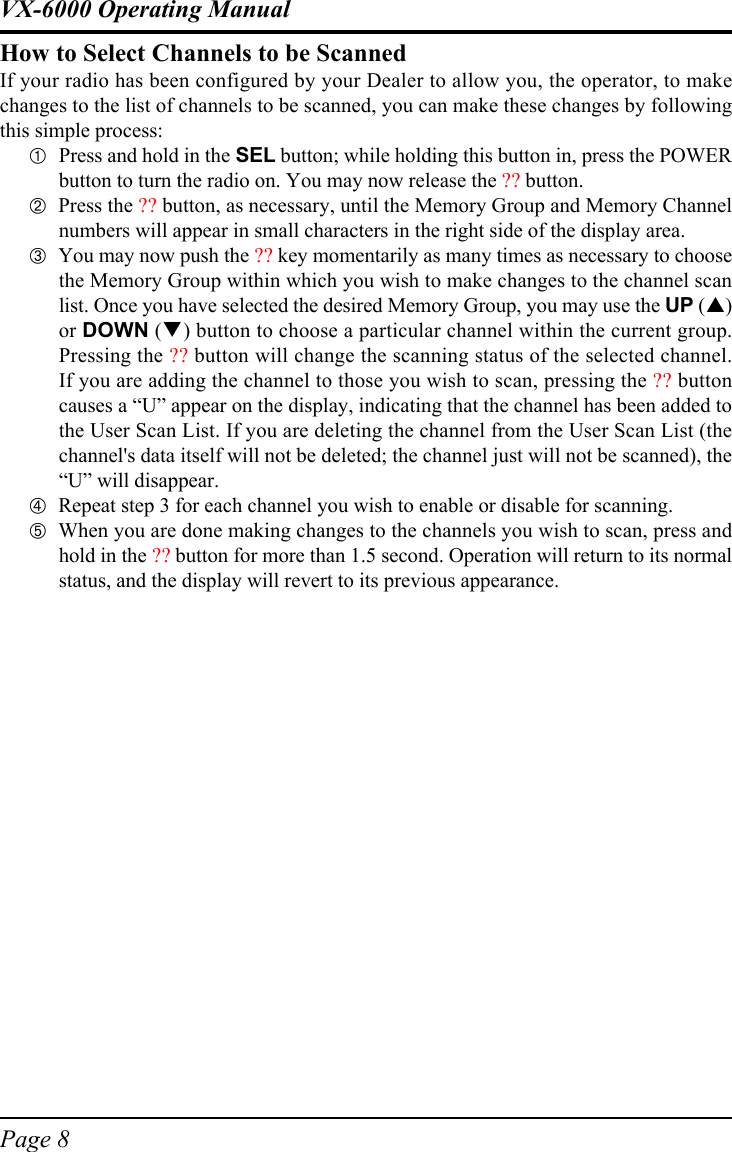 Page 8VX-6000 Operating ManualHow to Select Channels to be ScannedIf your radio has been configured by your Dealer to allow you, the operator, to makechanges to the list of channels to be scanned, you can make these changes by followingthis simple process:!Press and hold in the SEL button; while holding this button in, press the POWERbutton to turn the radio on. You may now release the ?? button.&quot;Press the ?? button, as necessary, until the Memory Group and Memory Channelnumbers will appear in small characters in the right side of the display area.#You may now push the ?? key momentarily as many times as necessary to choosethe Memory Group within which you wish to make changes to the channel scanlist. Once you have selected the desired Memory Group, you may use the UP (!)or DOWN (&quot;) button to choose a particular channel within the current group.Pressing the ?? button will change the scanning status of the selected channel.If you are adding the channel to those you wish to scan, pressing the ?? buttoncauses a “U” appear on the display, indicating that the channel has been added tothe User Scan List. If you are deleting the channel from the User Scan List (thechannel&apos;s data itself will not be deleted; the channel just will not be scanned), the“U” will disappear.$Repeat step 3 for each channel you wish to enable or disable for scanning.&amp;When you are done making changes to the channels you wish to scan, press andhold in the ?? button for more than 1.5 second. Operation will return to its normalstatus, and the display will revert to its previous appearance.