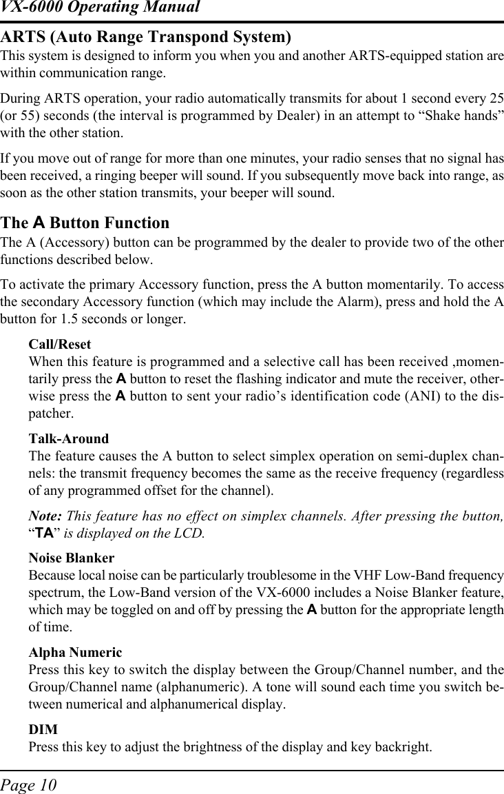 Page 10VX-6000 Operating ManualARTS (Auto Range Transpond System)This system is designed to inform you when you and another ARTS-equipped station arewithin communication range.During ARTS operation, your radio automatically transmits for about 1 second every 25(or 55) seconds (the interval is programmed by Dealer) in an attempt to “Shake hands”with the other station.If you move out of range for more than one minutes, your radio senses that no signal hasbeen received, a ringing beeper will sound. If you subsequently move back into range, assoon as the other station transmits, your beeper will sound.The A Button FunctionThe A (Accessory) button can be programmed by the dealer to provide two of the otherfunctions described below.To activate the primary Accessory function, press the A button momentarily. To accessthe secondary Accessory function (which may include the Alarm), press and hold the Abutton for 1.5 seconds or longer.Call/ResetWhen this feature is programmed and a selective call has been received ,momen-tarily press the A button to reset the flashing indicator and mute the receiver, other-wise press the A button to sent your radio’s identification code (ANI) to the dis-patcher.Talk-AroundThe feature causes the A button to select simplex operation on semi-duplex chan-nels: the transmit frequency becomes the same as the receive frequency (regardlessof any programmed offset for the channel).Note: This feature has no effect on simplex channels. After pressing the button,“TA” is displayed on the LCD.Noise BlankerBecause local noise can be particularly troublesome in the VHF Low-Band frequencyspectrum, the Low-Band version of the VX-6000 includes a Noise Blanker feature,which may be toggled on and off by pressing the A button for the appropriate lengthof time.Alpha NumericPress this key to switch the display between the Group/Channel number, and theGroup/Channel name (alphanumeric). A tone will sound each time you switch be-tween numerical and alphanumerical display.DIMPress this key to adjust the brightness of the display and key backright.