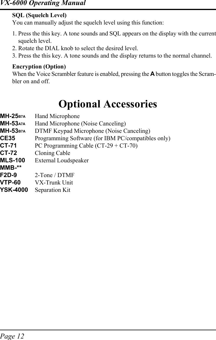 Page 12VX-6000 Operating ManualSQL (Squelch Level)You can manually adjust the squelch level using this function:1. Press the this key. A tone sounds and SQL appears on the display with the currentsquelch level.2. Rotate the DIAL knob to select the desired level.3. Press the this key. A tone sounds and the display returns to the normal channel.Encryption (Option)When the Voice Scrambler feature is enabled, pressing the A button toggles the Scram-bler on and off.Optional AccessoriesMH-25B7A Hand MicrophoneMH-53A7A Hand Microphone (Noise Canceling)MH-53B7A DTMF Keypad Microphone (Noise Canceling)CE35 Programming Software (for IBM PC/compatibles only)CT-71 PC Programming Cable (CT-29 + CT-70)CT-72 Cloning CableMLS-100 External LoudspeakerMMB-**F2D-9 2-Tone / DTMFVTP-60 VX-Trunk UnitYSK-4000 Separation Kit